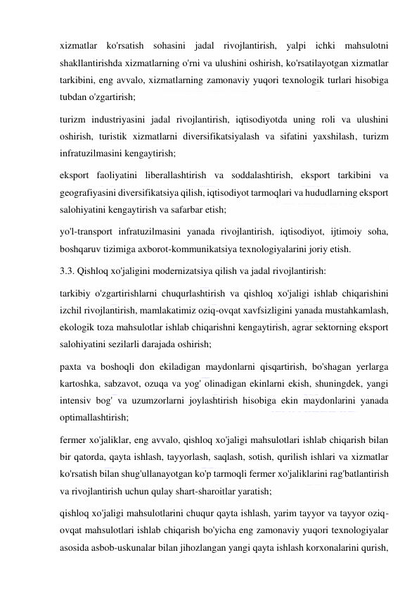  
 
xizmatlar ko'rsatish sohasini jadal rivojlantirish, yalpi ichki mahsulotni 
shakllantirishda xizmatlarning o'rni va ulushini oshirish, ko'rsatilayotgan xizmatlar 
tarkibini, eng avvalo, xizmatlarning zamonaviy yuqori texnologik turlari hisobiga 
tubdan o'zgartirish; 
turizm industriyasini jadal rivojlantirish, iqtisodiyotda uning roli va ulushini 
oshirish, turistik xizmatlarni diversifikatsiyalash va sifatini yaxshilash, turizm 
infratuzilmasini kengaytirish; 
eksport faoliyatini liberallashtirish va soddalashtirish, eksport tarkibini va 
geografiyasini diversifikatsiya qilish, iqtisodiyot tarmoqlari va hududlarning eksport 
salohiyatini kengaytirish va safarbar etish; 
yo'l-transport infratuzilmasini yanada rivojlantirish, iqtisodiyot, ijtimoiy soha, 
boshqaruv tizimiga axborot-kommunikatsiya texnologiyalarini joriy etish. 
3.3. Qishloq xo'jaligini modernizatsiya qilish va jadal rivojlantirish: 
tarkibiy o'zgartirishlarni chuqurlashtirish va qishloq xo'jaligi ishlab chiqarishini 
izchil rivojlantirish, mamlakatimiz oziq-ovqat xavfsizligini yanada mustahkamlash, 
ekologik toza mahsulotlar ishlab chiqarishni kengaytirish, agrar sektorning eksport 
salohiyatini sezilarli darajada oshirish; 
paxta va boshoqli don ekiladigan maydonlarni qisqartirish, bo'shagan yerlarga 
kartoshka, sabzavot, ozuqa va yog' olinadigan ekinlarni ekish, shuningdek, yangi 
intensiv bog' va uzumzorlarni joylashtirish hisobiga ekin maydonlarini yanada 
optimallashtirish; 
fermer xo'jaliklar, eng avvalo, qishloq xo'jaligi mahsulotlari ishlab chiqarish bilan 
bir qatorda, qayta ishlash, tayyorlash, saqlash, sotish, qurilish ishlari va xizmatlar 
ko'rsatish bilan shug'ullanayotgan ko'p tarmoqli fermer xo'jaliklarini rag'batlantirish 
va rivojlantirish uchun qulay shart-sharoitlar yaratish; 
qishloq xo'jaligi mahsulotlarini chuqur qayta ishlash, yarim tayyor va tayyor oziq-
ovqat mahsulotlari ishlab chiqarish bo'yicha eng zamonaviy yuqori texnologiyalar 
asosida asbob-uskunalar bilan jihozlangan yangi qayta ishlash korxonalarini qurish, 
