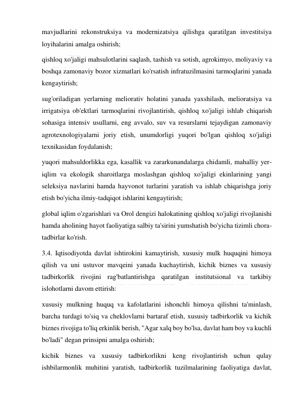  
 
mavjudlarini rekonstruksiya va modernizatsiya qilishga qaratilgan investitsiya 
loyihalarini amalga oshirish; 
qishloq xo'jaligi mahsulotlarini saqlash, tashish va sotish, agrokimyo, moliyaviy va 
boshqa zamonaviy bozor xizmatlari ko'rsatish infratuzilmasini tarmoqlarini yanada 
kengaytirish; 
sug'oriladigan yerlarning meliorativ holatini yanada yaxshilash, melioratsiya va 
irrigatsiya ob'ektlari tarmoqlarini rivojlantirish, qishloq xo'jaligi ishlab chiqarish 
sohasiga intensiv usullarni, eng avvalo, suv va resurslarni tejaydigan zamonaviy 
agrotexnologiyalarni joriy etish, unumdorligi yuqori bo'lgan qishloq xo'jaligi 
texnikasidan foydalanish; 
yuqori mahsuldorlikka ega, kasallik va zararkunandalarga chidamli, mahalliy yer-
iqlim va ekologik sharoitlarga moslashgan qishloq xo'jaligi ekinlarining yangi 
seleksiya navlarini hamda hayvonot turlarini yaratish va ishlab chiqarishga joriy 
etish bo'yicha ilmiy-tadqiqot ishlarini kengaytirish; 
global iqlim o'zgarishlari va Orol dengizi halokatining qishloq xo'jaligi rivojlanishi 
hamda aholining hayot faoliyatiga salbiy ta'sirini yumshatish bo'yicha tizimli chora-
tadbirlar ko'rish. 
3.4. Iqtisodiyotda davlat ishtirokini kamaytirish, xususiy mulk huquqini himoya 
qilish va uni ustuvor mavqeini yanada kuchaytirish, kichik biznes va xususiy 
tadbirkorlik rivojini rag'batlantirishga qaratilgan institutsional va tarkibiy 
islohotlarni davom ettirish: 
xususiy mulkning huquq va kafolatlarini ishonchli himoya qilishni ta'minlash, 
barcha turdagi to'siq va cheklovlarni bartaraf etish, xususiy tadbirkorlik va kichik 
biznes rivojiga to'liq erkinlik berish, "Agar xalq boy bo'lsa, davlat ham boy va kuchli 
bo'ladi" degan prinsipni amalga oshirish; 
kichik biznes va xususiy tadbirkorlikni keng rivojlantirish uchun qulay 
ishbilarmonlik muhitini yaratish, tadbirkorlik tuzilmalarining faoliyatiga davlat, 
