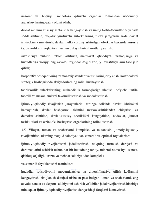  
 
nazorat va huquqni muhofaza qiluvchi organlar tomonidan noqonuniy 
aralashuvlarning qat'iy oldini olish; 
davlat mulkini xususiylashtirishni kengaytirish va uning tartib-taomillarini yanada 
soddalashtirish, xo'jalik yurituvchi sub'ektlarning ustav jamg'armalarida davlat 
ishtirokini kamaytirish, davlat mulki xususiylashtirilgan ob'ektlar bazasida xususiy 
tadbirkorlikni rivojlantirish uchun qulay shart-sharoitlar yaratish; 
investitsiya muhitini takomillashtirish, mamlakat iqtisodiyoti tarmoqlariga va 
hududlariga xorijiy, eng avvalo, to'g'ridan-to'g'ri xorijiy investitsiyalarni faol jalb 
qilish; 
korporativ boshqaruvning zamonaviy standart va usullarini joriy etish, korxonalarni 
strategik boshqarishda aksiyadorlarning rolini kuchaytirish; 
tadbirkorlik sub'ektlarining muhandislik tarmoqlariga ulanishi bo'yicha tartib-
taomill va mexanizmlarni takomillashtirish va soddalashtirish; 
ijtimoiy-iqtisodiy rivojlanish jarayonlarini tartibga solishda davlat ishtirokini 
kamaytirish, davlat boshqaruvi tizimini markazlashtirishdan chiqarish va 
demokratlashtirish, davlat-xususiy sheriklikni kengaytirish, nodavlat, jamoat 
tashkilotlari va o'zini o'zi boshqarish organlarining rolini oshirish. 
3.5. Viloyat, tuman va shaharlarni kompleks va mutanosib ijtimoiy-iqtisodiy 
rivojlantirish, ularning mavjud salohiyatidan samarali va optimal foydalanish: 
ijtimoiy-iqtisodiy rivojlanishni jadallashtirish, xalqning turmush darajasi va 
daromadlarini oshirish uchun har bir hududning tabiiy, mineral-xomashyo, sanoat, 
qishloq xo'jaligi, turizm va mehnat salohiyatidan kompleks 
va samarali foydalanishni ta'minlash; 
hududlar iqtisodiyotini modernizatsiya va diversifikatsiya qilish ko'llamini 
kengaytirish, rivojlanish darajasi nisbatan past bo'lgan tuman va shaharlarni, eng 
avvalo, sanoat va eksport salohiyatini oshirish yo'li bilan jadal rivojlantirish hisobiga 
mintaqalar ijtimoiy-iqtisodiy rivojlanish darajasidagi farqlarni kamaytirish; 
