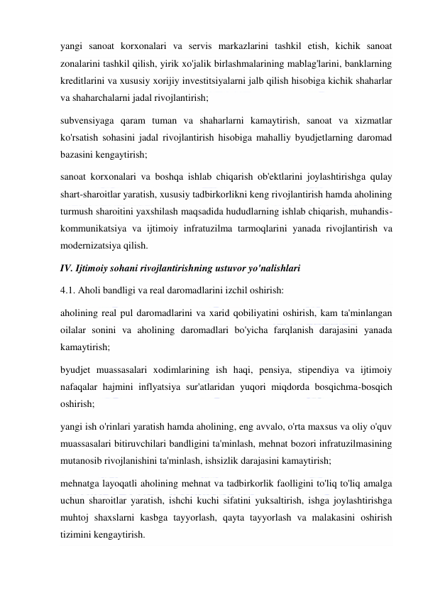  
 
yangi sanoat korxonalari va servis markazlarini tashkil etish, kichik sanoat 
zonalarini tashkil qilish, yirik xo'jalik birlashmalarining mablag'larini, banklarning 
kreditlarini va xususiy xorijiy investitsiyalarni jalb qilish hisobiga kichik shaharlar 
va shaharchalarni jadal rivojlantirish; 
subvensiyaga qaram tuman va shaharlarni kamaytirish, sanoat va xizmatlar 
ko'rsatish sohasini jadal rivojlantirish hisobiga mahalliy byudjetlarning daromad 
bazasini kengaytirish; 
sanoat korxonalari va boshqa ishlab chiqarish ob'ektlarini joylashtirishga qulay 
shart-sharoitlar yaratish, xususiy tadbirkorlikni keng rivojlantirish hamda aholining 
turmush sharoitini yaxshilash maqsadida hududlarning ishlab chiqarish, muhandis-
kommunikatsiya va ijtimoiy infratuzilma tarmoqlarini yanada rivojlantirish va 
modernizatsiya qilish. 
IV. Ijtimoiy sohani rivojlantirishning ustuvor yo'nalishlari 
4.1. Aholi bandligi va real daromadlarini izchil oshirish: 
aholining real pul daromadlarini va xarid qobiliyatini oshirish, kam ta'minlangan 
oilalar sonini va aholining daromadlari bo'yicha farqlanish darajasini yanada 
kamaytirish; 
byudjet muassasalari xodimlarining ish haqi, pensiya, stipendiya va ijtimoiy 
nafaqalar hajmini inflyatsiya sur'atlaridan yuqori miqdorda bosqichma-bosqich 
oshirish; 
yangi ish o'rinlari yaratish hamda aholining, eng avvalo, o'rta maxsus va oliy o'quv 
muassasalari bitiruvchilari bandligini ta'minlash, mehnat bozori infratuzilmasining 
mutanosib rivojlanishini ta'minlash, ishsizlik darajasini kamaytirish; 
mehnatga layoqatli aholining mehnat va tadbirkorlik faolligini to'liq to'liq amalga 
uchun sharoitlar yaratish, ishchi kuchi sifatini yuksaltirish, ishga joylashtirishga 
muhtoj shaxslarni kasbga tayyorlash, qayta tayyorlash va malakasini oshirish 
tizimini kengaytirish. 
