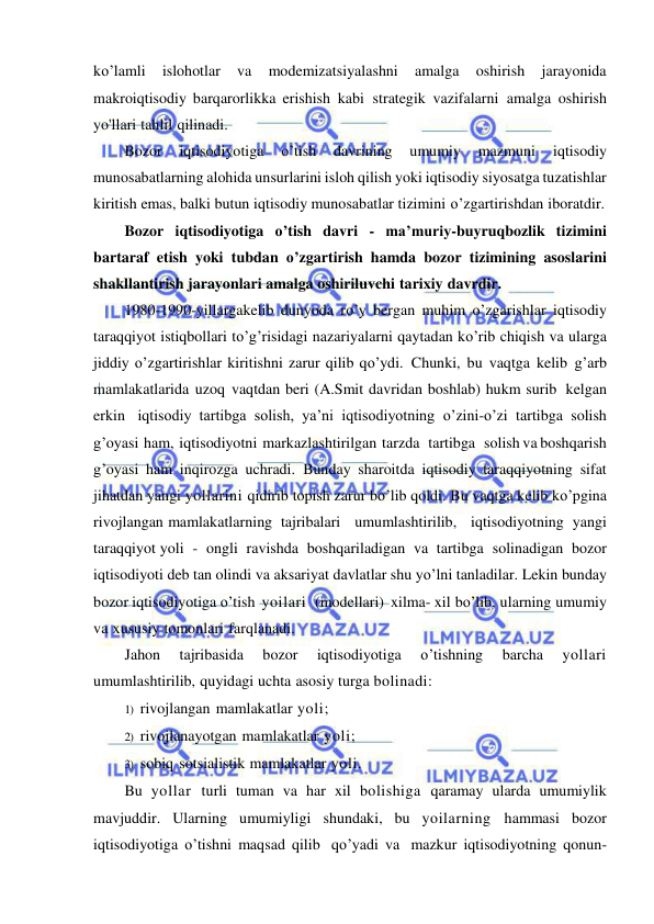  
 
ko’lamli 
islohotlar 
va 
modemizatsiyalashni 
amalga 
oshirish 
jarayonida 
makroiqtisodiy barqarorlikka erishish kabi strategik vazifalarni amalga oshirish 
yo'llari tahlil qilinadi. 
Bozor 
iqtisodiyotiga 
o’tish 
davrining 
umumiy 
mazmuni 
iqtisodiy 
munosabatlarning alohida unsurlarini isloh qilish yoki iqtisodiy siyosatga tuzatishlar 
kiritish emas, balki butun iqtisodiy munosabatlar tizimini o’zgartirishdan iboratdir. 
Bozor iqtisodiyotiga o’tish davri - ma’muriy-buyruqbozlik tizimini 
bartaraf etish yoki tubdan o’zgartirish hamda bozor tizimining asoslarini 
shakllantirish jarayonlari amalga oshiriluvchi tarixiy davrdir. 
1980-1990-yillargakelib dunyoda ro’y bergan muhim o’zgarishlar iqtisodiy 
taraqqiyot istiqbollari to’g’risidagi nazariyalarni qaytadan ko’rib chiqish va ularga 
jiddiy o’zgartirishlar kiritishni zarur qilib qo’ydi. Chunki, bu vaqtga kelib g’arb 
mamlakatlarida uzoq vaqtdan beri (A.Smit davridan boshlab) hukm surib kelgan 
erkin iqtisodiy tartibga solish, ya’ni iqtisodiyotning o’zini-o’zi tartibga solish 
g’oyasi ham, iqtisodiyotni markazlashtirilgan tarzda   tartibga   solish va boshqarish 
g’oyasi ham inqirozga uchradi. Bunday sharoitda iqtisodiy taraqqiyotning sifat 
jihatdan yangi yollarini qidirib topish zarur bo’lib qoldi. Bu vaqtga kelib ko’pgina 
rivojlangan mamlakatlarning tajribalari   umumlashtirilib,   iqtisodiyotning yangi 
taraqqiyot yoli - ongli ravishda boshqariladigan va tartibga solinadigan bozor 
iqtisodiyoti deb tan olindi va aksariyat davlatlar shu yo’lni tanladilar. Lekin bunday 
bozor iqtisodiyotiga o’tish yoilari  (modellari) xilma- xil bo’lib, ularning umumiy 
va xususiy tomonlari farqlanadi. 
Jahon 
tajribasida 
bozor 
iqtisodiyotiga 
o’tishning 
barcha 
yollari 
umumlashtirilib, quyidagi uchta asosiy turga bolinadi: 
1) rivojlangan mamlakatlar yoli; 
2) rivojlanayotgan mamlakatlar yoli; 
3) sobiq sotsialistik mamlakatlar yoli. 
Bu yollar turli tuman va har xil bolishiga qaramay ularda umumiylik 
mavjuddir. Ularning umumiyligi shundaki, bu yoilarning hammasi bozor 
iqtisodiyotiga o’tishni maqsad qilib qo’yadi va mazkur iqtisodiyotning qonun-
