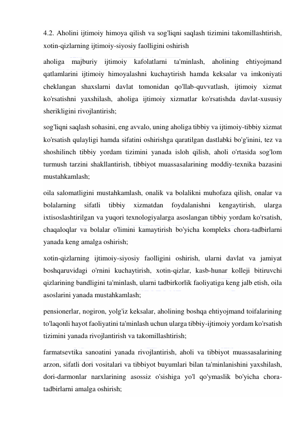  
 
4.2. Aholini ijtimoiy himoya qilish va sog'liqni saqlash tizimini takomillashtirish, 
xotin-qizlarning ijtimoiy-siyosiy faolligini oshirish 
aholiga majburiy ijtimoiy kafolatlarni ta'minlash, aholining ehtiyojmand 
qatlamlarini ijtimoiy himoyalashni kuchaytirish hamda keksalar va imkoniyati 
cheklangan shaxslarni davlat tomonidan qo'llab-quvvatlash, ijtimoiy xizmat 
ko'rsatishni yaxshilash, aholiga ijtimoiy xizmatlar ko'rsatishda davlat-xususiy 
sherikligini rivojlantirish; 
sog'liqni saqlash sohasini, eng avvalo, uning aholiga tibbiy va ijtimoiy-tibbiy xizmat 
ko'rsatish qulayligi hamda sifatini oshirishga qaratilgan dastlabki bo'g'inini, tez va 
shoshilinch tibbiy yordam tizimini yanada isloh qilish, aholi o'rtasida sog'lom 
turmush tarzini shakllantirish, tibbiyot muassasalarining moddiy-texnika bazasini 
mustahkamlash; 
oila salomatligini mustahkamlash, onalik va bolalikni muhofaza qilish, onalar va 
bolalarning 
sifatli 
tibbiy 
xizmatdan 
foydalanishni 
kengaytirish, 
ularga 
ixtisoslashtirilgan va yuqori texnologiyalarga asoslangan tibbiy yordam ko'rsatish, 
chaqaloqlar va bolalar o'limini kamaytirish bo'yicha kompleks chora-tadbirlarni 
yanada keng amalga oshirish; 
xotin-qizlarning ijtimoiy-siyosiy faolligini oshirish, ularni davlat va jamiyat 
boshqaruvidagi o'rnini kuchaytirish, xotin-qizlar, kasb-hunar kolleji bitiruvchi 
qizlarining bandligini ta'minlash, ularni tadbirkorlik faoliyatiga keng jalb etish, oila 
asoslarini yanada mustahkamlash; 
pensionerlar, nogiron, yolg'iz keksalar, aholining boshqa ehtiyojmand toifalarining 
to'laqonli hayot faoliyatini ta'minlash uchun ularga tibbiy-ijtimoiy yordam ko'rsatish 
tizimini yanada rivojlantirish va takomillashtirish; 
farmatsevtika sanoatini yanada rivojlantirish, aholi va tibbiyot muassasalarining 
arzon, sifatli dori vositalari va tibbiyot buyumlari bilan ta'minlanishini yaxshilash, 
dori-darmonlar narxlarining asossiz o'sishiga yo'l qo'ymaslik bo'yicha chora-
tadbirlarni amalga oshirish; 
