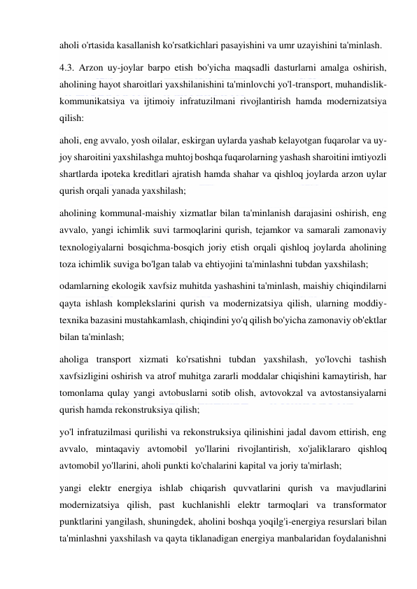  
 
aholi o'rtasida kasallanish ko'rsatkichlari pasayishini va umr uzayishini ta'minlash. 
4.3. Arzon uy-joylar barpo etish bo'yicha maqsadli dasturlarni amalga oshirish, 
aholining hayot sharoitlari yaxshilanishini ta'minlovchi yo'l-transport, muhandislik-
kommunikatsiya va ijtimoiy infratuzilmani rivojlantirish hamda modernizatsiya 
qilish: 
aholi, eng avvalo, yosh oilalar, eskirgan uylarda yashab kelayotgan fuqarolar va uy-
joy sharoitini yaxshilashga muhtoj boshqa fuqarolarning yashash sharoitini imtiyozli 
shartlarda ipoteka kreditlari ajratish hamda shahar va qishloq joylarda arzon uylar 
qurish orqali yanada yaxshilash; 
aholining kommunal-maishiy xizmatlar bilan ta'minlanish darajasini oshirish, eng 
avvalo, yangi ichimlik suvi tarmoqlarini qurish, tejamkor va samarali zamonaviy 
texnologiyalarni bosqichma-bosqich joriy etish orqali qishloq joylarda aholining 
toza ichimlik suviga bo'lgan talab va ehtiyojini ta'minlashni tubdan yaxshilash; 
odamlarning ekologik xavfsiz muhitda yashashini ta'minlash, maishiy chiqindilarni 
qayta ishlash komplekslarini qurish va modernizatsiya qilish, ularning moddiy-
texnika bazasini mustahkamlash, chiqindini yo'q qilish bo'yicha zamonaviy ob'ektlar 
bilan ta'minlash; 
aholiga transport xizmati ko'rsatishni tubdan yaxshilash, yo'lovchi tashish 
xavfsizligini oshirish va atrof muhitga zararli moddalar chiqishini kamaytirish, har 
tomonlama qulay yangi avtobuslarni sotib olish, avtovokzal va avtostansiyalarni 
qurish hamda rekonstruksiya qilish; 
yo'l infratuzilmasi qurilishi va rekonstruksiya qilinishini jadal davom ettirish, eng 
avvalo, mintaqaviy avtomobil yo'llarini rivojlantirish, xo'jaliklararo qishloq 
avtomobil yo'llarini, aholi punkti ko'chalarini kapital va joriy ta'mirlash; 
yangi elektr energiya ishlab chiqarish quvvatlarini qurish va mavjudlarini 
modernizatsiya qilish, past kuchlanishli elektr tarmoqlari va transformator 
punktlarini yangilash, shuningdek, aholini boshqa yoqilg'i-energiya resurslari bilan 
ta'minlashni yaxshilash va qayta tiklanadigan energiya manbalaridan foydalanishni 
