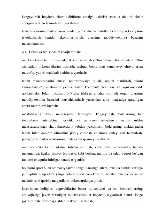  
 
kengaytirish bo'yicha chora-tadbirlarni amalga oshirish asosida aholini elektr 
energiyasi bilan ta'minlashni yaxshilash; 
teatr va tomosha maskanlarini, madaniy-ma'rifiy tashkilotlar va muzeylar faoliyatini 
rivojlantirish 
hamda 
takomillashtirish, 
ularning 
moddiy-texnika 
bazasini 
mustahkamlash. 
4.4. Ta'lim va fan sohasini rivojlantirish: 
uzluksiz ta'lim tizimini yanada takomillashtirish yo'lini davom ettirish, sifatli ta'lim 
xizmatlari imkoniyatlarini oshirish, mehnat bozorining zamonaviy ehtiyojlariga 
muvofiq, yuqori malakali kadrlar tayyorlash; 
ta'lim muassasalarini qurish, rekonstruksiya qilish, kapital ta'mirlash, ularni 
zamonaviy o'quv-laboratoriya uskunalari, kompyuter texnikasi va o'quv-metodik 
qo'llanmalar bilan jihozlash bo'yicha ishlarni amalga oshirish orqali ularning 
moddiy-texnika bazasini mustahkamlash yuzasidan aniq maqsadga qaratilgan 
chora-tadbirlarni ko'rish; 
maktabgacha ta'lim muassasalari tarmog'ini kengaytirish, bolalarning har 
tomonlama 
intellektual, 
estetik 
va 
jismoniy 
rivojlanishi 
uchun 
ushbu 
muassasalaridagi shart-sharoitlarni tubdan yaxshilash, bolalarning maktabgacha 
ta'lim bilan qamrab olinishini jiddiy oshirish va uning qulayligini ta'minlash, 
pedagog va mutaxassislarning malaka darajasini yuksaltirish; 
umumiy o'rta ta'lim sifatini tubdan oshirish, chet tillar, informatika hamda 
matematika, fizika, kimyo, biologiya kabi boshqa muhim va talab yuqori bo'lgan 
fanlarni chuqurlashtirilgan tarzda o'rganish; 
bolalarni sport bilan ommaviy tarzda shug'ullanishga, ularni musiqa hamda san'atga 
jalb qilish maqsadida yangi bolalar sporti ob'ektlarini, bolalar musiqa va san'at 
maktablarini qurish, mavjudlarini rekonstruksiya qilish; 
kasb-hunar kollejlari o'quvchilarini bozor iqtisodiyoti va ish beruvchilarning 
ehtiyojlariga javob beradigan mutaxassisliklar bo'yicha tayyorlash hamda ishga 
joylashtirish borasidagi ishlarni takomillashtirish; 
