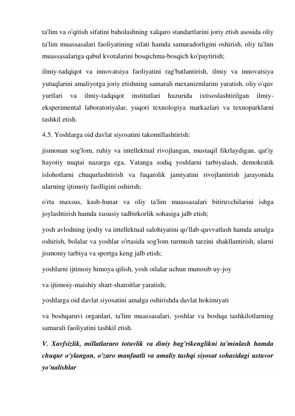  
 
ta'lim va o'qitish sifatini baholashning xalqaro standartlarini joriy etish asosida oliy 
ta'lim muassasalari faoliyatining sifati hamda samaradorligini oshirish, oliy ta'lim 
muassasalariga qabul kvotalarini bosqichma-bosqich ko'paytirish; 
ilmiy-tadqiqot va innovatsiya faoliyatini rag'batlantirish, ilmiy va innovatsiya 
yutuqlarini amaliyotga joriy etishning samarali mexanizmlarini yaratish, oliy o'quv 
yurtlari 
va 
ilmiy-tadqiqot 
institutlari 
huzurida 
ixtisoslashtirilgan 
ilmiy-
eksperimental laboratoriyalar, yuqori texnologiya markazlari va texnoparklarni 
tashkil etish. 
4.5. Yoshlarga oid davlat siyosatini takomillashtirish: 
jismonan sog'lom, ruhiy va intellektual rivojlangan, mustaqil fikrlaydigan, qat'iy 
hayotiy nuqtai nazarga ega, Vatanga sodiq yoshlarni tarbiyalash, demokratik 
islohotlarni chuqurlashtirish va fuqarolik jamiyatini rivojlantirish jarayonida 
ularning ijtimoiy faolligini oshirish; 
o'rta maxsus, kasb-hunar va oliy ta'lim muassasalari bitiruvchilarini ishga 
joylashtirish hamda xususiy tadbirkorlik sohasiga jalb etish; 
yosh avlodning ijodiy va intellektual salohiyatini qo'llab-quvvatlash hamda amalga 
oshirish, bolalar va yoshlar o'rtasida sog'lom turmush tarzini shakllantirish, ularni 
jismoniy tarbiya va sportga keng jalb etish; 
yoshlarni ijtimoiy himoya qilish, yosh oilalar uchun munosib uy-joy 
va ijtimoiy-maishiy shart-sharoitlar yaratish; 
yoshlarga oid davlat siyosatini amalga oshirishda davlat hokimiyati 
va boshqaruvi organlari, ta'lim muassasalari, yoshlar va boshqa tashkilotlarning 
samarali faoliyatini tashkil etish. 
V. Xavfsizlik, millatlararo totuvlik va diniy bag'rikenglikni ta'minlash hamda 
chuqur o'ylangan, o'zaro manfaatli va amaliy tashqi siyosat sohasidagi ustuvor 
yo'nalishlar 
