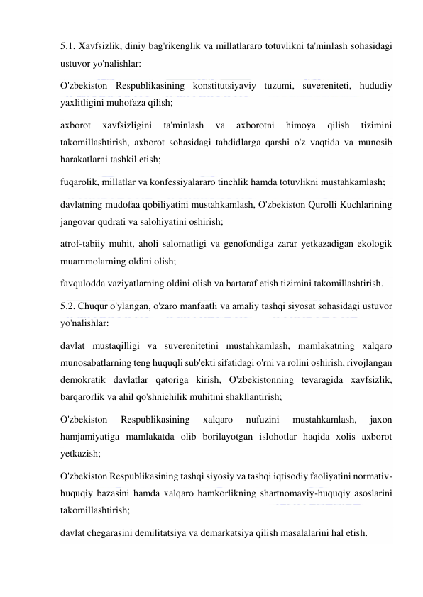  
 
5.1. Xavfsizlik, diniy bag'rikenglik va millatlararo totuvlikni ta'minlash sohasidagi 
ustuvor yo'nalishlar: 
O'zbekiston Respublikasining konstitutsiyaviy tuzumi, suvereniteti, hududiy 
yaxlitligini muhofaza qilish; 
axborot 
xavfsizligini 
ta'minlash 
va 
axborotni 
himoya 
qilish 
tizimini 
takomillashtirish, axborot sohasidagi tahdidlarga qarshi o'z vaqtida va munosib 
harakatlarni tashkil etish; 
fuqarolik, millatlar va konfessiyalararo tinchlik hamda totuvlikni mustahkamlash; 
davlatning mudofaa qobiliyatini mustahkamlash, O'zbekiston Qurolli Kuchlarining 
jangovar qudrati va salohiyatini oshirish; 
atrof-tabiiy muhit, aholi salomatligi va genofondiga zarar yetkazadigan ekologik 
muammolarning oldini olish; 
favqulodda vaziyatlarning oldini olish va bartaraf etish tizimini takomillashtirish. 
5.2. Chuqur o'ylangan, o'zaro manfaatli va amaliy tashqi siyosat sohasidagi ustuvor 
yo'nalishlar: 
davlat mustaqilligi va suverenitetini mustahkamlash, mamlakatning xalqaro 
munosabatlarning teng huquqli sub'ekti sifatidagi o'rni va rolini oshirish, rivojlangan 
demokratik davlatlar qatoriga kirish, O'zbekistonning tevaragida xavfsizlik, 
barqarorlik va ahil qo'shnichilik muhitini shakllantirish; 
O'zbekiston 
Respublikasining 
xalqaro 
nufuzini 
mustahkamlash, 
jaxon 
hamjamiyatiga mamlakatda olib borilayotgan islohotlar haqida xolis axborot 
yetkazish; 
O'zbekiston Respublikasining tashqi siyosiy va tashqi iqtisodiy faoliyatini normativ-
huquqiy bazasini hamda xalqaro hamkorlikning shartnomaviy-huquqiy asoslarini 
takomillashtirish; 
davlat chegarasini demilitatsiya va demarkatsiya qilish masalalarini hal etish. 
