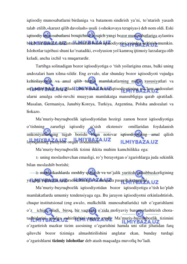  
 
iqtisodiy munosabatlarni birdaniga va batamom sindirish ya’ni, to’ntarish yasash 
talab etilib,«karaxt qilib davolash» usuli («shokovaya terapiya») deb nom oldi. Eski 
iqtisodiy munosabatlarni bosqichma-bosqich yangi bozor munosabatlariga aylantira 
borib, larzalarsiz, shikastsiz samarali bozor iqtisodiyotini vujudga keltirish mumkin. 
Islohotlar tajribasi shuni ko’rsatadiki, evolyusion yol kamroq ijtimoiy larzalarga olib 
keladi, ancha izchil va muqarrardir. 
Tartibga solinadigan bozor iqtisodiyotiga o ‘tish yoilarigina emas, balki uning 
andozalari ham xilma-xildir. Eng avvalo, ular shunday bozor  iqtisodiyoti vujudga 
keltirilayotgan va amal qilib turgan mamlakatlarning milliy xususiyatlari va 
an’analari bilan farq qiladi. Shu boisdan bozor iqtisodiyotining ma’lum andozalari 
ularni amalga oshi-ruvchi muayyan mamlakatga mansubligiga qarab ajratiladi. 
Masalan, Germaniya, Janubiy Koreya, Turkiya, Argentina, Polsha andozalari va 
hokazo. 
Ma’muriy-buyruqbozlik iqtisodiyotidan hozirgi zamon bozor iqtisodiyotiga 
o’tishning 
zarurligi iqtisodiy 
o’sish 
ekstensiv 
omillaridan foydalanish 
imkoniyatlarining tugab borishi bilan notovar iqtisodiyotning amal qilish 
layoqatining pasayishi orqali ifodalanadi. 
Ma’muriy-buyruqbozlik tizimi ikkita muhim kamchilikka ega: 
1) uning moslashuvchan emasligi, ro’y berayotgan o’zgarishlarga juda sekinlik 
bilan moslashib borishi; 
2) mehnatkashlarda moddiy qiziqish va xo’jalik yuritish tashabbuskorligining 
yo’qligi oqibatida samaradorlikning o’ta darajada pasayib ketganligi. 
Ma’muriy-buyruqbozlik iqtisodiyotidan   bozor   iqtisodiyotiga o’tish ko’plab 
mamlakatlarda umumiy tendensiyaga ega. Bu jarayon iqtisodiyotni erkinlashtirish, 
chuqur institutsional (eng awalo, mulkchilik munosabatlarida) tub o’zgarishlarni 
o’z   ichiga oladi, biroq, bir vaqtning o’zida moliyaviy barqarorlashtirish chora-
tadbirlarini amalga oshirilishini taqozo etadi. Ma’muriy-buyruqbozlik tizimini 
o’zgartirish mazkur tizim asosining o’zgarishini hamda uni sifat jihatidan farq 
qiluvchi bozor tizimiga almashtirilishini anglatar ekan, bunday turdagi 
o’zgarishlarni tizimiy islohotlar deb atash maqsadga muvofiq bo’ladi. 
