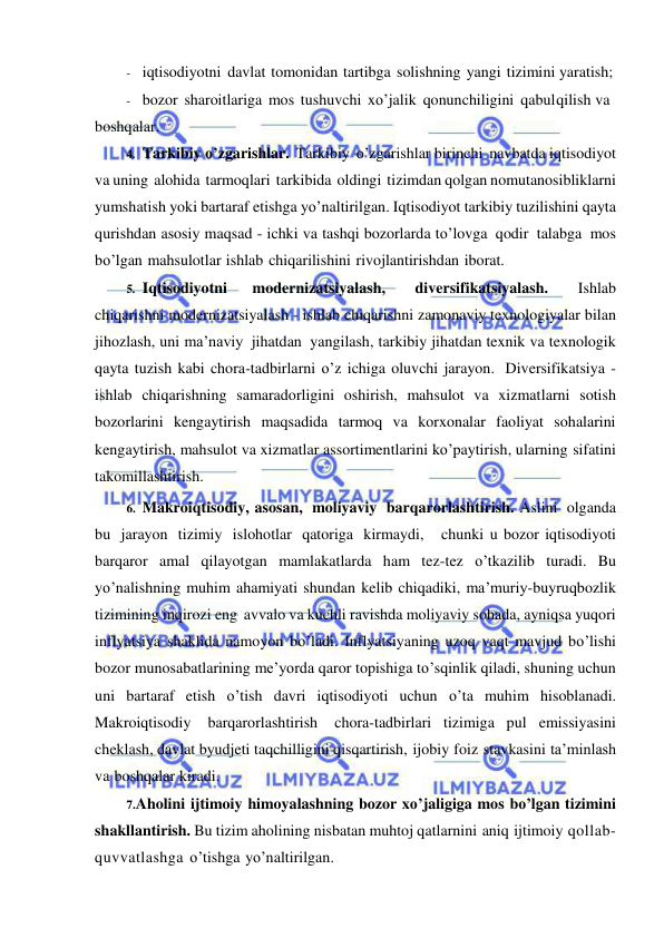  
 
- iqtisodiyotni davlat tomonidan tartibga solishning yangi tizimini yaratish; 
- bozor sharoitlariga mos tushuvchi xo’jalik qonunchiligini qabul qilish va 
boshqalar. 
4. Tarkibiy o’zgarishlar. Tarkibiy o’zgarishlar birinchi navbatda iqtisodiyot 
va uning alohida tarmoqlari tarkibida oldingi tizimdan qolgan nomutanosibliklarni 
yumshatish yoki bartaraf etishga yo’naltirilgan. Iqtisodiyot tarkibiy tuzilishini qayta 
qurishdan asosiy maqsad - ichki va tashqi bozorlarda to’lovga qodir talabga mos 
bo’lgan mahsulotlar ishlab chiqarilishini rivojlantirishdan iborat. 
5. Iqtisodiyotni 
modernizatsiyalash, 
diversifikatsiyalash. 
Ishlab 
chiqarishni modernizatsiyalash - ishlab chiqarishni zamonaviy texnologiyalar bilan 
jihozlash, uni ma’naviy jihatdan yangilash, tarkibiy jihatdan texnik va texnologik 
qayta tuzish kabi chora-tadbirlarni o’z ichiga oluvchi jarayon. Diversifikatsiya - 
ishlab chiqarishning samaradorligini oshirish, mahsulot va xizmatlarni sotish 
bozorlarini kengaytirish maqsadida tarmoq va korxonalar faoliyat sohalarini 
kengaytirish, mahsulot va xizmatlar assortimentlarini ko’paytirish, ularning sifatini 
takomillashtirish. 
6. Makroiqtisodiy, asosan, moliyaviy barqarorlashtirish. Aslini olganda 
bu jarayon tizimiy islohotlar qatoriga kirmaydi,   chunki u bozor iqtisodiyoti 
barqaror amal qilayotgan mamlakatlarda ham tez-tez o’tkazilib turadi. Bu 
yo’nalishning muhim ahamiyati shundan kelib chiqadiki, ma’muriy-buyruqbozlik 
tizimining inqirozi eng avvalo va kuchli ravishda moliyaviy sohada, ayniqsa yuqori 
inflyatsiya shaklida namoyon bo’ladi. Inflyatsiyaning uzoq vaqt mavjud bo’lishi 
bozor munosabatlarining me’yorda qaror topishiga to’sqinlik qiladi, shuning uchun 
uni bartaraf etish o’tish davri iqtisodiyoti uchun o’ta muhim hisoblanadi. 
Makroiqtisodiy 
barqarorlashtirish 
chora-tadbirlari tizimiga pul emissiyasini 
cheklash, davlat byudjeti taqchilligini qisqartirish, ijobiy foiz stavkasini ta’minlash 
va boshqalar kiradi. 
7. Aholini ijtimoiy himoyalashning bozor xo’jaligiga mos bo’lgan tizimini 
shakllantirish. Bu tizim aholining nisbatan muhtoj qatlarnini aniq ijtimoiy qollab-
quvvatlashga o’tishga yo’naltirilgan. 
