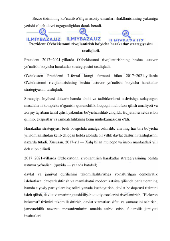  
 
Bozor tizimining ko’rsatib o’tilgan asosiy unsurlari shakllanishining yakuniga 
yetishi o’tish davri tugaganligidan darak beradi. 
 
Prezident O'zbekistonni rivojlantirish bo'yicha harakatlar strategiyasini 
tasdiqladi. 
Prezident 2017−2021-yillarda O'zbekistonni rivojlantirishning beshta ustuvor 
yo'nalishi bo'yicha harakatlar strategiyasini tasdiqladi. 
O'zbekiston Prezidenti 7-fevral kungi farmoni bilan 2017−2021-yillarda 
O'zbekistonni rivojlantirishning beshta ustuvor yo'nalishi bo'yicha harakatlar 
strategiyasini tasdiqladi. 
Strategiya loyihasi dolzarb hamda aholi va tadbirkorlarni tashvishga solayotgan 
masalalarni kompleks o'rganish, qonunchilik, huquqni muhofaza qilish amaliyoti va 
xorijiy tajribani tahlil qilish yakunlari bo'yicha ishlab chiqildi. Hujjat internetda e'lon 
qilinib, ekspertlar va jamoatchilikning keng muhokamasidan o'tdi. 
Harakatlar strategiyasi besh bosqichda amalga oshirilib, ularning har biri bo'yicha 
yil nomlanishidan kelib chiqqan holda alohida bir yillik davlat dasturini tasdiqlashni 
nazarda tutadi. Xususan, 2017-yil — Xalq bilan muloqot va inson manfaatlari yili 
deb e'lon qilindi. 
2017−2021-yillarda O'zbekistonni rivojlantirish harakatlar strategiyasining beshta 
ustuvor yo'nalishi (quyida — yanada batafsil) 
davlat va jamiyat qurilishini takomillashtirishga yo'naltirilgan demokratik 
islohotlarni chuqurlashtirish va mamlakatni modernizatsiya qilishda parlamentning 
hamda siyosiy partiyalarning rolini yanada kuchaytirish, davlat boshqaruvi tizimini 
isloh qilish, davlat xizmatining tashkiliy-huquqiy asoslarini rivojlantirish, "Elektron 
hukumat" tizimini takomillashtirish, davlat xizmatlari sifati va samarasini oshirish, 
jamoatchilik nazorati mexanizmlarini amalda tatbiq etish, fuqarolik jamiyati 
institutlari  
