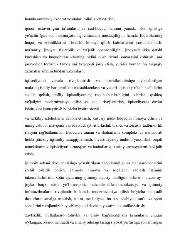  
 
hamda ommaviy axborot vositalari rolini kuchaytirish; 
qonun ustuvorligini ta'minlash va sud-huquq tizimini yanada isloh qilishga 
yo'naltirilgan sud hokimiyatining chinakam mustaqilligini hamda fuqarolarning 
huquq va erkinliklarini ishonchli himoya qilish kafolatlarini mustahkamlash, 
ma'muriy, jinoyat, fuqarolik va xo'jalik qonunchiligini, jinoyatchilikka qarshi 
kurashish va huquqbuzarliklarning oldini olish tizimi samarasini oshirish, sud 
jarayonida tortishuv tamoyilini to'laqonli joriy etish, yuridik yordam va huquqiy 
xizmatlar sifatini tubdan yaxshilash; 
iqtisodiyotni 
yanada 
rivojlantirish 
va 
liberallashtirishga 
yo'naltirilgan 
makroiqtisodiy barqarorlikni mustahkamlash va yuqori iqtisodiy o'sish sur'atlarini 
saqlab qolish, milliy iqtisodiyotning raqobatbardoshligini oshirish, qishloq 
xo'jaligini modernizatsiya qilish va jadal rivojlantirish, iqtisodiyotda davlat 
ishtirokini kamaytirish bo'yicha institutsional  
va tarkibiy islohotlarni davom ettirish, xususiy mulk huquqini himoya qilish va 
uning ustuvor mavqeini yanada kuchaytirish, kichik biznes va xususiy tadbirkorlik 
rivojini rag'batlantirish, hududlar, tuman va shaharlarni kompleks va mutanosib 
holda ijtimoiy-iqtisodiy taraqqiy ettirish, investitsiyaviy muhitni yaxshilash orqali 
mamlakatimiz iqtisodiyoti tarmoqlari va hududlariga xorijiy sarmoyalarni faol jalb 
etish; 
ijtimoiy sohani rivojlantirishga yo'naltirilgan aholi bandligi va real daromadlarini 
izchil 
oshirib 
borish, 
ijtimoiy 
himoya 
va 
sog'lig'ini 
saqlash 
tizimini 
takomillashtirish, xotin-qizlarning ijtimoiy-siyosiy faolligini oshirish, arzon uy-
joylar barpo etish, yo'l-transport, muhandislik-kommunikatsiya va ijtimoiy 
infratuzilmalarni rivojlantirish hamda modernizatsiya qilish bo'yicha maqsadli 
dasturlarni amalga oshirish, ta'lim, madaniyat, ilm-fan, adabiyot, san'at va sport 
sohalarini rivojlantirish, yoshlarga oid davlat siyosatini takomillashtirish; 
xavfsizlik, millatlararo totuvlik va diniy bag'rikenglikni ta'minlash, chuqur 
o'ylangan, o'zaro manfaatli va amaliy ruhdagi tashqi siyosat yuritishga yo'naltirilgan 
