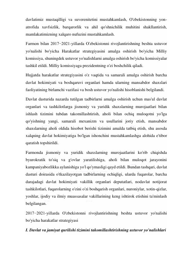  
 
davlatimiz mustaqilligi va suverenitetini mustahkamlash, O'zbekistonning yon-
atrofida xavfsizlik, barqarorlik va ahil qo'shnichilik muhitini shakllantirish, 
mamlakatimizning xalqaro nufuzini mustahkamlash. 
Farmon bilan 2017−2021-yillarda O'zbekistonni rivojlantirishning beshta ustuvor 
yo'nalishi bo'yicha Harakatlar strategiyasini amalga oshirish bo'yicha Milliy 
komissiya, shuningdek ustuvor yo'nalishlarni amalga oshirish bo'yicha komissiyalar 
tashkil etildi. Milliy komissiyaga prezidentning o'zi boshchilik qiladi. 
Hujjatda harakatlar strategiyasini o'z vaqtida va samarali amalga oshirish barcha 
davlat hokimiyati va boshqaruvi organlari hamda ularning mansabdor shaxslari 
faoliyatining birlamchi vazifasi va bosh ustuvor yo'nalishi hisoblanishi belgilandi. 
Davlat dasturida nazarda tutilgan tadbirlarni amalga oshirish uchun mas'ul davlat 
organlari va tashkilotlarga jismoniy va yuridik shaxslarning murojaatlari bilan 
ishlash tizimini tubdan takomillashtirish, aholi bilan ochiq muloqotni yo'lga 
qo'yishning yangi, samarali mexanizm va usullarini joriy etish, mansabdor 
shaxslarning aholi oldida hisobot berishi tizimini amalda tatbiq etish, shu asosda 
xalqning davlat hokimiyatiga bo'lgan ishonchini mustahkamlashga alohida e'tibor 
qaratish topshirildi. 
Farmonda jismoniy va yuridik shaxslarning murojaatlarini ko'rib chiqishda 
byurokratik to'siq va g'ovlar yaratilishiga, aholi bilan muloqot jarayonini 
kampaniyabozlikka aylanishiga yo'l qo'ymasligi qayd etildi. Bundan tashqari, davlat 
dasturi doirasida o'tkazilayotgan tadbirlarning ochiqligi, ularda fuqarolar, barcha 
darajadagi davlat hokimiyati vakillik organlari deputatlari, nodavlat notijorat 
tashkilotlari, fuqarolarning o'zini o'zi boshqarish organlari, nuroniylar, xotin-qizlar, 
yoshlar, ijodiy va ilmiy muassasalar vakillarining keng ishtirok etishini ta'minlash 
belgilangan. 
2017−2021-yillarda O'zbekistonni rivojlantirishning beshta ustuvor yo'nalishi 
bo'yicha harakatlar strategiyasi 
I. Davlat va jamiyat qurilishi tizimini takomillashtirishning ustuvor yo'nalishlari 
