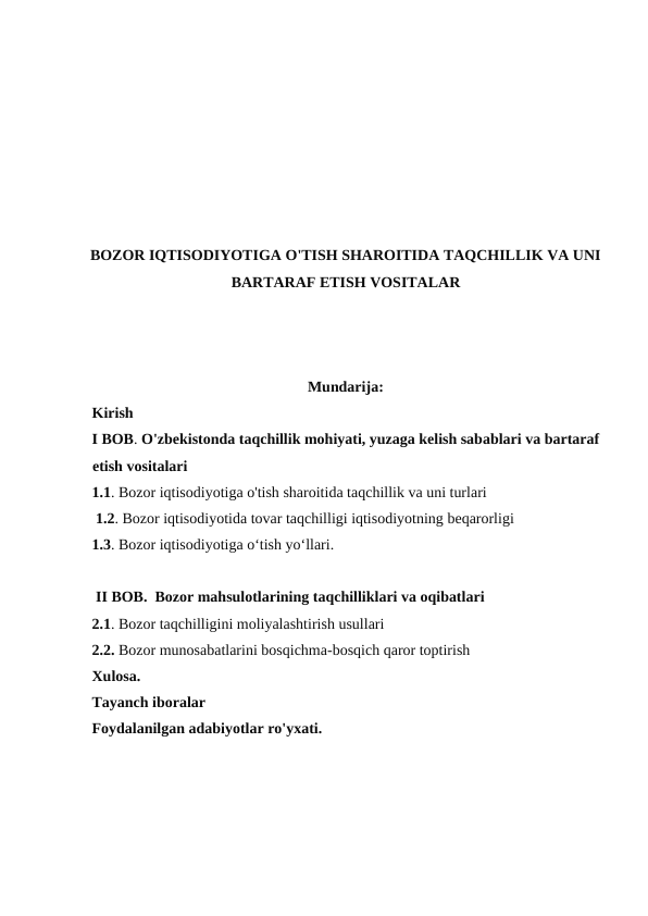 BOZOR IQTISODIYOTIGA O'TISH SHAROITIDA TAQCHILLIK VA UNI
BARTARAF ETISH VOSITALAR
Mundarija: 
Kirish 
I BOB. O'zbekistonda taqchillik mohiyati, yuzaga kelish sabablari va bartaraf
etish vositalari 
1.1. Bozor iqtisodiyotiga o'tish sharoitida taqchillik va uni turlari
 1.2. Bozor iqtisodiyotida tovar taqchilligi iqtisodiyotning beqarorligi 
1.3. Bozor iqtisodiyotiga o‘tish yo‘llari. 
 II BOB.  Bozor mahsulotlarining taqchilliklari va oqibatlari 
2.1. Bozor taqchilligini moliyalashtirish usullari 
2.2. Bozor munosabatlarini bosqichma-bosqich qaror toptirish 
Xulosa. 
Tayanch iboralar 
Foydalanilgan adabiyotlar ro'yxati.
