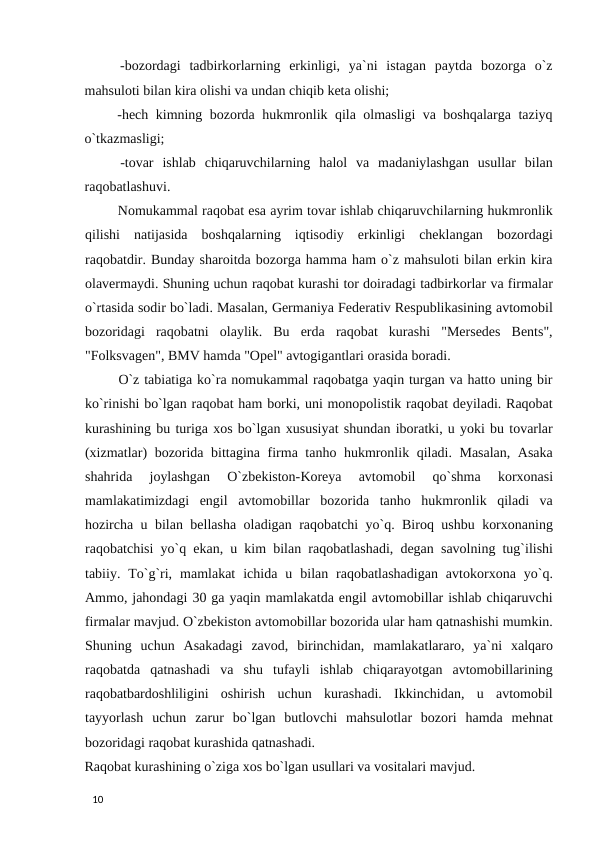   -bozordagi  tadbirkorlarning  erkinligi,  ya`ni  istagan  paytda  bozorga  o`z
mahsuloti bilan kira olishi va undan chiqib keta olishi; 
  -hech kimning bozorda hukmronlik qila olmasligi va boshqalarga taziyq
o`tkazmasligi; 
  -tovar  ishlab  chiqaruvchilarning  halol  va  madaniylashgan  usullar  bilan
raqobatlashuvi. 
 Nomukammal raqobat esa ayrim tovar ishlab chiqaruvchilarning hukmronlik
qilishi  natijasida  boshqalarning  iqtisodiy  erkinligi  cheklangan  bozordagi
raqobatdir. Bunday sharoitda bozorga hamma ham o`z mahsuloti bilan erkin kira
olavermaydi. Shuning uchun raqobat kurashi tor doiradagi tadbirkorlar va firmalar
o`rtasida sodir bo`ladi. Masalan, Germaniya Federativ Respublikasining avtomobil
bozoridagi  raqobatni  olaylik.  Bu  erda  raqobat  kurashi  "Mersedes  Bents",
"Folksvagen", BMV hamda "Opel" avtogigantlari orasida boradi. 
 O`z tabiatiga ko`ra nomukammal raqobatga yaqin turgan va hatto uning bir
ko`rinishi bo`lgan raqobat ham borki, uni monopolistik raqobat deyiladi. Raqobat
kurashining bu turiga xos bo`lgan xususiyat shundan iboratki, u yoki bu tovarlar
(xizmatlar) bozorida bittagina firma tanho hukmronlik qiladi. Masalan, Asaka
shahrida  joylashgan  O`zbekiston-Koreya  avtomobil  qo`shma  korxonasi
mamlakatimizdagi  engil  avtomobillar  bozorida  tanho  hukmronlik  qiladi  va
hozircha u bilan bellasha oladigan raqobatchi yo`q. Biroq ushbu korxonaning
raqobatchisi yo`q ekan, u kim bilan raqobatlashadi, degan savolning tug`ilishi
tabiiy.  To`g`ri,  mamlakat  ichida  u  bilan  raqobatlashadigan  avtokorxona  yo`q.
Ammo, jahondagi 30 ga yaqin mamlakatda engil avtomobillar ishlab chiqaruvchi
firmalar mavjud. O`zbekiston avtomobillar bozorida ular ham qatnashishi mumkin.
Shuning  uchun  Asakadagi  zavod,  birinchidan,  mamlakatlararo,  ya`ni  xalqaro
raqobatda  qatnashadi  va  shu  tufayli  ishlab  chiqarayotgan  avtomobillarining
raqobatbardoshliligini  oshirish  uchun  kurashadi.  Ikkinchidan,  u  avtomobil
tayyorlash  uchun  zarur  bo`lgan  butlovchi  mahsulotlar  bozori  hamda  mehnat
bozoridagi raqobat kurashida qatnashadi. 
Raqobat kurashining o`ziga xos bo`lgan usullari va vositalari mavjud. 
 
10 

