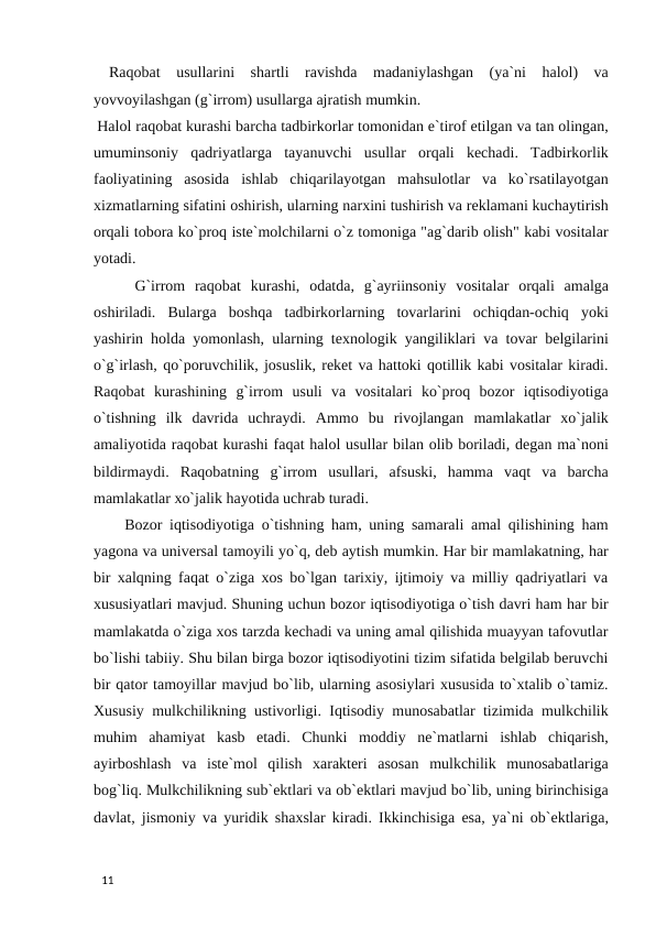  Raqobat  usullarini  shartli  ravishda  madaniylashgan  (ya`ni  halol)  va
yovvoyilashgan (g`irrom) usullarga ajratish mumkin.  
 Halol raqobat kurashi barcha tadbirkorlar tomonidan e`tirof etilgan va tan olingan,
umuminsoniy  qadriyatlarga  tayanuvchi  usullar  orqali  kechadi.  Tadbirkorlik
faoliyatining  asosida  ishlab  chiqarilayotgan  mahsulotlar  va  ko`rsatilayotgan
xizmatlarning sifatini oshirish, ularning narxini tushirish va reklamani kuchaytirish
orqali tobora ko`proq iste`molchilarni o`z tomoniga "ag`darib olish" kabi vositalar
yotadi. 
 G`irrom  raqobat  kurashi,  odatda,  g`ayriinsoniy  vositalar  orqali  amalga
oshiriladi.  Bularga  boshqa  tadbirkorlarning  tovarlarini  ochiqdan-ochiq  yoki
yashirin holda yomonlash, ularning texnologik yangiliklari va tovar belgilarini
o`g`irlash, qo`poruvchilik, josuslik, reket va hattoki qotillik kabi vositalar kiradi.
Raqobat  kurashining  g`irrom  usuli  va  vositalari  ko`proq  bozor  iqtisodiyotiga
o`tishning  ilk  davrida  uchraydi.  Ammo  bu  rivojlangan  mamlakatlar  xo`jalik
amaliyotida raqobat kurashi faqat halol usullar bilan olib boriladi, degan ma`noni
bildirmaydi.  Raqobatning  g`irrom  usullari,  afsuski,  hamma  vaqt  va  barcha
mamlakatlar xo`jalik hayotida uchrab turadi.      
 Bozor iqtisodiyotiga o`tishning ham, uning samarali amal qilishining ham
yagona va universal tamoyili yo`q, deb aytish mumkin. Har bir mamlakatning, har
bir xalqning faqat o`ziga xos bo`lgan tarixiy, ijtimoiy va milliy qadriyatlari va
xususiyatlari mavjud. Shuning uchun bozor iqtisodiyotiga o`tish davri ham har bir
mamlakatda o`ziga xos tarzda kechadi va uning amal qilishida muayyan tafovutlar
bo`lishi tabiiy. Shu bilan birga bozor iqtisodiyotini tizim sifatida belgilab beruvchi
bir qator tamoyillar mavjud bo`lib, ularning asosiylari xususida to`xtalib o`tamiz.
Xususiy mulkchilikning ustivorligi. Iqtisodiy munosabatlar tizimida mulkchilik
muhim  ahamiyat  kasb  etadi.  Chunki  moddiy  ne`matlarni  ishlab  chiqarish,
ayirboshlash  va  iste`mol  qilish  xarakteri  asosan  mulkchilik  munosabatlariga
bog`liq. Mulkchilikning sub`ektlari va ob`ektlari mavjud bo`lib, uning birinchisiga
davlat, jismoniy va yuridik shaxslar kiradi. Ikkinchisiga esa, ya`ni ob`ektlariga,
 
11 
