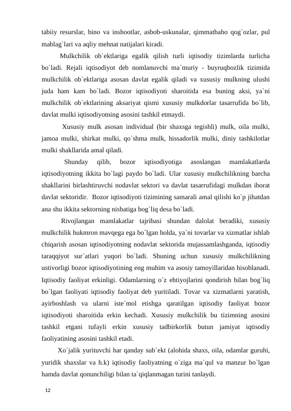 tabiiy resurslar, bino va inshootlar, asbob-uskunalar, qimmatbaho qog`ozlar, pul
mablag`lari va aqliy mehnat natijalari kiradi. 
 Mulkchilik  ob`ektlariga  egalik  qilish  turli  iqtisodiy  tizimlarda  turlicha
bo`ladi. Rejali iqtisodiyot deb nomlanuvchi ma`muriy - buyruqbozlik tizimida
mulkchilik ob`ektlariga asosan davlat egalik qiladi va xususiy mulkning ulushi
juda  ham  kam  bo`ladi.  Bozor  iqtisodiyoti  sharoitida  esa  buning  aksi,  ya`ni
mulkchilik ob`ektlarining aksariyat qismi xususiy mulkdorlar tasarrufida bo`lib,
davlat mulki iqtisodiyotning asosini tashkil etmaydi. 
 Xususiy mulk asosan individual (bir shaxsga tegishli) mulk, oila mulki,
jamoa mulki, shirkat mulki, qo`shma mulk, hissadorlik mulki, diniy tashkilotlar
mulki shakllarida amal qiladi. 
 
Shunday  qilib,  bozor  iqtisodiyotiga  asoslangan  mamlakatlarda
iqtisodiyotning ikkita bo`lagi paydo bo`ladi. Ular xususiy mulkchilikning barcha
shakllarini birlashtiruvchi nodavlat sektori va davlat tasarrufidagi mulkdan iborat
davlat sektoridir.  Bozor iqtisodiyoti tizimining samarali amal qilishi ko`p jihatdan
ana shu ikkita sektorning nisbatiga bog`liq desa bo`ladi. 
 Rivojlangan  mamlakatlar  tajribasi  shundan  dalolat  beradiki,  xususiy
mulkchilik hukmron mavqega ega bo`lgan holda, ya`ni tovarlar va xizmatlar ishlab
chiqarish asosan iqtisodiyotning nodavlat sektorida mujassamlashganda, iqtisodiy
taraqqiyot  sur`atlari  yuqori  bo`ladi.  Shuning  uchun  xususiy  mulkchilikning
ustivorligi bozor iqtisodiyotining eng muhim va asosiy tamoyillaridan hisoblanadi.
Iqtisodiy faoliyat erkinligi. Odamlarning o`z ehtiyojlarini qondirish bilan bog`liq
bo`lgan faoliyati iqtisodiy faoliyat deb yuritiladi. Tovar va xizmatlarni yaratish,
ayirboshlash  va  ularni  iste`mol  etishga  qaratilgan  iqtisodiy  faoliyat  bozor
iqtisodiyoti sharoitida erkin kechadi. Xususiy mulkchilik bu tizimning asosini
tashkil  etgani  tufayli  erkin  xususiy  tadbirkorlik  butun  jamiyat  iqtisodiy
faoliyatining asosini tashkil etadi. 
 Xo`jalik yurituvchi har qanday sub`ekt (alohida shaxs, oila, odamlar guruhi,
yuridik shaxslar va h.k) iqtisodiy faoliyatning o`ziga ma`qul va manzur bo`lgan
hamda davlat qonunchiligi bilan ta`qiqlanmagan turini tanlaydi. 
 
12 

