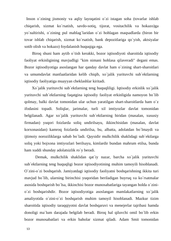  Inson o`zining jismoniy va aqliy layoqatini o`zi istagan soha (tovarlar ishlab
chiqarish,  xizmat  ko`rsatish,  savdo-sotiq,  tijorat,  vositachilik  va  hokazo)ga
yo`naltirishi, o`zining pul mablag`laridan o`zi hohlagan maqsadlarda (biron bir
tovar ishlab chiqarish, xizmat ko`rsatish, bank depozitlariga qo`yish, aktsiyalar
sotib olish va hokazo) foydalanish huquqiga ega. 
 Biroq shuni ham aytib o`tish kerakki, bozor iqtisodiyoti sharoitida iqtisodiy
faoliyat erkinligining mavjudligi "kim nimani hohlasa qilaveradi" degani emas.
Bozor iqtisodiyotiga asoslangan har qanday davlat ham o`zining shart-sharoitlari
va umumdavlat manfaatlaridan kelib chiqib, xo`jalik yurituvchi sub`ektlarning
iqtisodiy faoliyatiga muayyan cheklashlar kiritadi. 
 Xo`jalik yurituvchi sub`ektlarning teng huquqliligi. Iqtisodiy erkinlik xo`jalik
yurituvchi sub`ektlarning faqatgina iqtisodiy faoliyat erkinligida namoyon bo`lib
qolmay, balki davlat tomonidan ular uchun yaratilgan shart-sharoitlarda ham o`z
ifodasini  topadi.  Soliqlar,  jarimalar,  turli  xil  imtiyozlar  davlat  tomonidan
belgilanadi.  Agar  xo`jalik  yurituvchi  sub`ektlarning  biridan  (masalan,  xususiy
firmadan)  yuqori  foizlarda  soliq  undirilsayu,  ikkinchisidan  (masalan,  davlat
korxonasidan) kamroq foizlarda undirilsa, bu, albatta, adolatdan bo`lmaydi va
ijtimoiy noroziliklarga sabab bo`ladi. Qaysidir mulkchilik shaklidagi sub`ektlarga
soliq yoki bojxona imtiyozlari berilsayu, kimlardir bundan mahrum etilsa, bunda
ham xuddi shunday adolatsizlik ro`y beradi. 
 Demak,  mulkchilik  shaklidan  qat`iy  nazar,  barcha  xo`jalik  yurituvchi
sub`ektlarning teng huquqligi bozor iqtisodiyotining muhim tamoyili hisoblanadi.
O`zini-o`zi boshqarish. Jamiyatdagi iqtisodiy faoliyatni boshqarishning ikkita turi
mavjud bo`lib, ularning birinchisi yuqoridan beriladigan buyruq va ko`rsatmalar
asosida boshqarish bo`lsa, ikkinchisi bozor munosabatlariga tayangan holda o`zini-
o`zi  boshqarishdir.  Bozor  iqtisodiyotiga  asoslangan  mamlakatlarning  xo`jalik
amaliyotida  o`zini-o`zi  boshqarish  muhim  tamoyil  hisoblanadi.  Mazkur  tizim
sharoitida iqtisodiy taraqqiyotni davlat boshqaruvi va menejerlar tajribasi hamda
donoligi ma`lum darajada belgilab beradi. Biroq hal qiluvchi omil bo`lib erkin
bozor  munosabatlari  va  erkin  baholar  xizmat  qiladi.  Adam  Smit  tomonidan
 
13 
