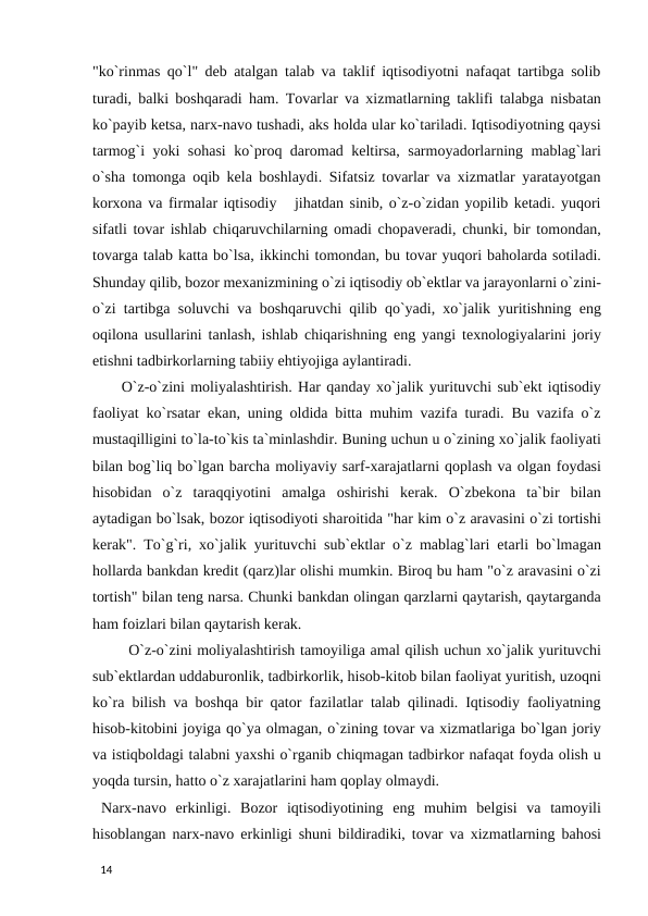 "ko`rinmas qo`l" deb atalgan talab va taklif iqtisodiyotni nafaqat tartibga solib
turadi, balki boshqaradi ham. Tovarlar va xizmatlarning taklifi talabga nisbatan
ko`payib ketsa, narx-navo tushadi, aks holda ular ko`tariladi. Iqtisodiyotning qaysi
tarmog`i yoki sohasi ko`proq daromad keltirsa, sarmoyadorlarning mablag`lari
o`sha tomonga oqib kela boshlaydi. Sifatsiz tovarlar va xizmatlar yaratayotgan
korxona va firmalar iqtisodiy   jihatdan sinib, o`z-o`zidan yopilib ketadi. yuqori
sifatli tovar ishlab chiqaruvchilarning omadi chopaveradi, chunki, bir tomondan,
tovarga talab katta bo`lsa, ikkinchi tomondan, bu tovar yuqori baholarda sotiladi.
Shunday qilib, bozor mexanizmining o`zi iqtisodiy ob`ektlar va jarayonlarni o`zini-
o`zi tartibga soluvchi va boshqaruvchi qilib qo`yadi, xo`jalik yuritishning eng
oqilona usullarini tanlash, ishlab chiqarishning eng yangi texnologiyalarini joriy
etishni tadbirkorlarning tabiiy ehtiyojiga aylantiradi. 
 O`z-o`zini moliyalashtirish. Har qanday xo`jalik yurituvchi sub`ekt iqtisodiy
faoliyat ko`rsatar ekan, uning oldida bitta muhim vazifa turadi. Bu vazifa o`z
mustaqilligini to`la-to`kis ta`minlashdir. Buning uchun u o`zining xo`jalik faoliyati
bilan bog`liq bo`lgan barcha moliyaviy sarf-xarajatlarni qoplash va olgan foydasi
hisobidan  o`z  taraqqiyotini  amalga  oshirishi  kerak.  O`zbekona  ta`bir  bilan
aytadigan bo`lsak, bozor iqtisodiyoti sharoitida "har kim o`z aravasini o`zi tortishi
kerak". To`g`ri, xo`jalik yurituvchi sub`ektlar o`z mablag`lari etarli bo`lmagan
hollarda bankdan kredit (qarz)lar olishi mumkin. Biroq bu ham "o`z aravasini o`zi
tortish" bilan teng narsa. Chunki bankdan olingan qarzlarni qaytarish, qaytarganda
ham foizlari bilan qaytarish kerak. 
 O`z-o`zini moliyalashtirish tamoyiliga amal qilish uchun xo`jalik yurituvchi
sub`ektlardan uddaburonlik, tadbirkorlik, hisob-kitob bilan faoliyat yuritish, uzoqni
ko`ra bilish va boshqa bir qator fazilatlar talab qilinadi. Iqtisodiy faoliyatning
hisob-kitobini joyiga qo`ya olmagan, o`zining tovar va xizmatlariga bo`lgan joriy
va istiqboldagi talabni yaxshi o`rganib chiqmagan tadbirkor nafaqat foyda olish u
yoqda tursin, hatto o`z xarajatlarini ham qoplay olmaydi. 
 Narx-navo  erkinligi.  Bozor  iqtisodiyotining  eng  muhim  belgisi  va  tamoyili
hisoblangan narx-navo erkinligi shuni bildiradiki, tovar va xizmatlarning bahosi
 
14 
