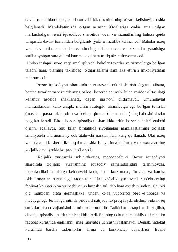 davlat tomonidan emas, balki sotuvchi bilan xaridorning o`zaro kelishuvi asosida
belgilanadi.  Mamlakatimizda  o`tgan  asrning  90-yillariga  qadar  amal  qilgan
markazlashgan rejali iqtisodiyot sharoitida tovar va xizmatlarning bahosi qoida
tariqasida davlat tomonidan belgilanib (yoki o`rnatilib) kelinar edi. Baholar uzoq
vaqt  davomida  amal  qilar  va  shuning  uchun  tovar  va  xizmatlar  yaratishga
sarflanayotgan xarajatlarni hamma vaqt ham to`liq aks ettiravermas edi. 
 Undan tashqari uzoq vaqt amal qiluvchi baholar tovarlar va xizmatlarga bo`lgan
talabni ham, ularning taklifidagi o`zgarishlarni ham aks ettirish imkoniyatidan
mahrum edi. 
 Bozor  iqtisodiyoti  sharoitida  narx-navoni  erkinlashtirish  degani,  albatta,
barcha tovarlar va xizmatlarning bahosi bozorda sotuvchi bilan xaridor o`rtasidagi
kelishuv  asosida  shakllanadi,  degan  ma`noni  bildirmaydi.  Umumdavlat
manfaatlaridan kelib chiqib, muhim strategik  ahamiyatga ega bo`lgan tovarlar
(masalan, paxta tolasi, oltin va boshqa qimmatbaho metallar)ning bahosini davlat
belgilab beradi. Biroq bozor iqtisodiyoti sharoitida erkin bozor baholari etakchi
o`rinni  egallaydi.  Shu  bilan  birgalikda  rivojlangan  mamlakatlarning  xo`jalik
amaliyotida shartnomaviy deb ataluvchi narxlar ham keng qo`llanadi. Ular uzoq
vaqt davomida sheriklik aloqalar asosida ish yurituvchi firma va korxonalarning
xo`jalik amaliyotida ko`proq qo`llanadi. 
 Xo`jalik  yurituvchi  sub`ektlarning  raqobatlashuvi.  Bozor  iqtisodiyoti
sharoitida  xo`jalik  yuritishning  iqtisodiy  samaradorligini  ta`minlovchi,
tadbirkorlikni harakatga keltiruvchi kuch, bu – korxonalar, firmalar va barcha
ishbilarmonlar  o`rtasidagi  raqobatdir.  Uni  xo`jalik  yurituvchi  sub`ektlarning
faoliyat ko`rsatish va yashash uchun kurash usuli deb ham aytish mumkin. Chunki
o`z  raqibidan  ortda  qolmaslikka,  undan  ko`ra  yuqoriroq  obro`-e`tiborga  va
mavqega ega bo`lishga intilish pirovard natijada ko`proq foyda olishni, yuksakroq
sur`atlar bilan rivojlanishni ta`minlovchi omildir. Tadbirkorlik raqobatida engilish,
albatta, iqtisodiy jihatdan sinishni bildiradi. Shuning uchun ham, tabiiyki, hech kim
raqobat kurashida engilishni, mag`lubiyatga uchrashni istamaydi. Demak, raqobat
kurashida  barcha  tadbirkorlar,  firma  va  korxonalar  qatnashadi.  Bozor
 
15 
