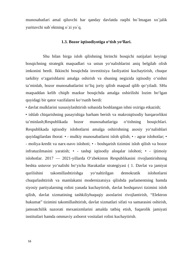 munosabatlari  amal  qiluvchi  har  qanday  davlatda  raqibi  bo`lmagan  xo`jalik
yurituvchi sub`ektning o`zi yo`q. 
  
1.3. Bozor iqtisodiyotiga o‘tish yo‘llari.
 
       Shu  bilan  birga  isloh  qilishning  birinchi  bosqichi  natijalari  keyingi
bosqichning  strategik  maqsadlari  va  ustun  yo‘nalishlarini  aniq  belgilab  olish
imkonini berdi. Ikkinchi bosqichda investitsiya faoliyatini kuchaytirish, chuqur
tarkibiy  o‘zgarishlarni  amalga  oshirish  va  shuning  negizida  iqtisodiy  o‘sishni
ta’minlab, bozor munosabatlarini to‘liq joriy qilish maqsad qilib qo‘yiladi. SHu
maqsaddan  kelib  chiqib  mazkur  bosqichda  amalga  oshirilishi  lozim  bo‘lgan
quyidagi bir qator vazifalarni ko‘rsatib berdi:
• davlat mulklarini xususiylashtirish sohasida boshlangan ishni oxiriga etkazish; 
• ishlab chiqarishning pasayishiga barham berish va makroiqtisodiy barqarorlikni
ta’minlash;Respublikada  bozor  munosabatlariga  o‘tishning  bosqichlari.
Respublikada  iqtisodiy  islohotlarni  amalga  oshirishning  asosiy  yo‘nalishlari
quyidagilardan iborat: • - mulkiy munosabatlarni isloh qilish; • - agrar islohotlar; •
- moliya-kredit va narx-navo islohoti; • - boshqarish tizimini isloh qilish va bozor
infratuzilmasini  yaratish;  •  -  tashqi  iqtisodiy  aloqalar  islohoti;  •  -  ijtimoiy
islohotlar. 2017 — 2021-yillarda O‘zbekiston Respublikasini  rivojlantirishning
beshta ustuvor yo‘nalishi bo‘yicha Harakatlar strategiyasi ( 1. Davlat va jamiyat
qurilishini  takomillashtirishga  yo‘naltirilgan  demokratik  islohotlarni
chuqurlashtirish  va  mamlakatni  modernizatsiya  qilishda  parlamentning  hamda
siyosiy partiyalarning rolini yanada kuchaytirish, davlat boshqaruvi tizimini isloh
qilish,  davlat  xizmatining  tashkiliyhuquqiy  asoslarini  rivojlantirish,  “Elektron
hukumat” tizimini takomillashtirish, davlat xizmatlari sifati va samarasini oshirish,
jamoatchilik  nazorati  mexanizmlarini  amalda  tatbiq  etish,  fuqarolik  jamiyati
institutlari hamda ommaviy axborot vositalari rolini kuchaytirish. 
 
 
 
16 
