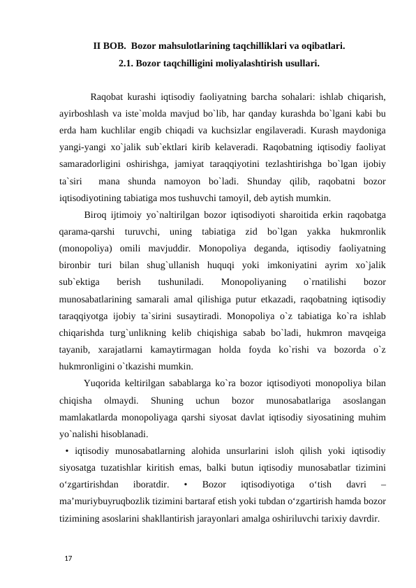 II BOB.  Bozor mahsulotlarining taqchilliklari va oqibatlari. 
2.1. Bozor taqchilligini moliyalashtirish usullari. 
 
       Raqobat kurashi iqtisodiy faoliyatning barcha sohalari: ishlab chiqarish,
ayirboshlash va iste`molda mavjud bo`lib, har qanday kurashda bo`lgani kabi bu
erda ham kuchlilar engib chiqadi va kuchsizlar engilaveradi. Kurash maydoniga
yangi-yangi xo`jalik sub`ektlari kirib kelaveradi. Raqobatning iqtisodiy faoliyat
samaradorligini  oshirishga,  jamiyat  taraqqiyotini  tezlashtirishga  bo`lgan  ijobiy
ta`siri   mana  shunda  namoyon  bo`ladi.  Shunday  qilib,  raqobatni  bozor
iqtisodiyotining tabiatiga mos tushuvchi tamoyil, deb aytish mumkin.  
Biroq ijtimoiy yo`naltirilgan bozor iqtisodiyoti sharoitida erkin raqobatga
qarama-qarshi  turuvchi,  uning  tabiatiga  zid  bo`lgan  yakka  hukmronlik
(monopoliya)  omili  mavjuddir.  Monopoliya  deganda,  iqtisodiy  faoliyatning
bironbir  turi  bilan  shug`ullanish  huquqi  yoki  imkoniyatini  ayrim  xo`jalik
sub`ektiga  berish  tushuniladi.  Monopoliyaning  o`rnatilishi  bozor
munosabatlarining samarali amal qilishiga putur etkazadi, raqobatning iqtisodiy
taraqqiyotga ijobiy ta`sirini susaytiradi. Monopoliya o`z tabiatiga ko`ra ishlab
chiqarishda  turg`unlikning  kelib  chiqishiga  sabab  bo`ladi,  hukmron  mavqeiga
tayanib,  xarajatlarni  kamaytirmagan  holda  foyda  ko`rishi  va  bozorda  o`z
hukmronligini o`tkazishi mumkin. 
 Yuqorida keltirilgan sabablarga ko`ra bozor iqtisodiyoti monopoliya bilan
chiqisha  olmaydi.  Shuning  uchun  bozor  munosabatlariga  asoslangan
mamlakatlarda monopoliyaga qarshi siyosat davlat iqtisodiy siyosatining muhim
yo`nalishi hisoblanadi. 
 •  iqtisodiy  munosabatlarning  alohida  unsurlarini  isloh  qilish  yoki  iqtisodiy
siyosatga tuzatishlar kiritish emas, balki butun iqtisodiy munosabatlar tizimini
o‘zgartirishdan  iboratdir.  •  Bozor  iqtisodiyotiga  o‘tish  davri  –
ma’muriybuyruqbozlik tizimini bartaraf etish yoki tubdan o‘zgartirish hamda bozor
tizimining asoslarini shakllantirish jarayonlari amalga oshiriluvchi tarixiy davrdir. 
 
17 
