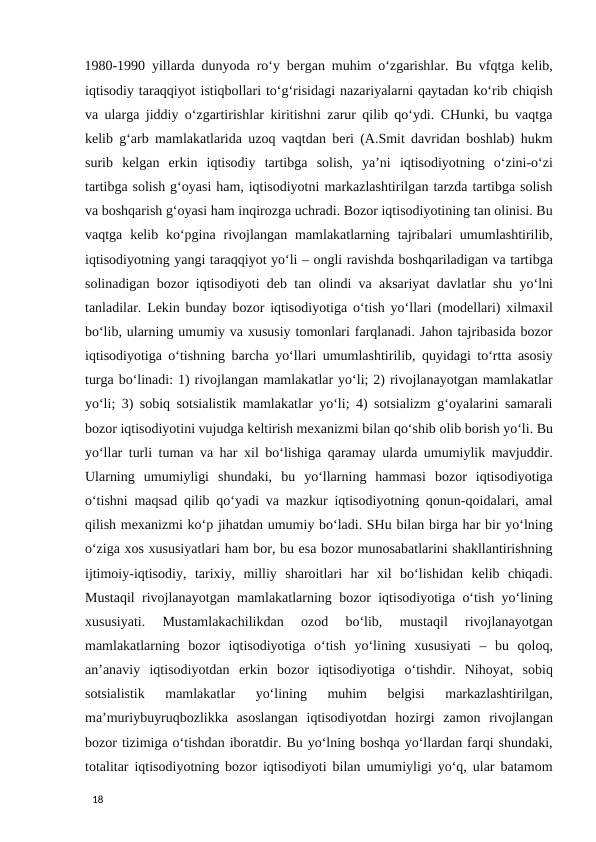 1980-1990 yillarda dunyoda ro‘y bergan muhim o‘zgarishlar. Bu vfqtga kelib,
iqtisodiy taraqqiyot istiqbollari to‘g‘risidagi nazariyalarni qaytadan ko‘rib chiqish
va ularga jiddiy o‘zgartirishlar kiritishni zarur qilib qo‘ydi. CHunki, bu vaqtga
kelib g‘arb mamlakatlarida uzoq vaqtdan beri (A.Smit davridan boshlab) hukm
surib  kelgan  erkin  iqtisodiy  tartibga  solish,  ya’ni  iqtisodiyotning  o‘zini-o‘zi
tartibga solish g‘oyasi ham, iqtisodiyotni markazlashtirilgan tarzda tartibga solish
va boshqarish g‘oyasi ham inqirozga uchradi. Bozor iqtisodiyotining tan olinisi. Bu
vaqtga  kelib ko‘pgina rivojlangan mamlakatlarning  tajribalari  umumlashtirilib,
iqtisodiyotning yangi taraqqiyot yo‘li – ongli ravishda boshqariladigan va tartibga
solinadigan bozor iqtisodiyoti deb tan olindi va aksariyat davlatlar shu yo‘lni
tanladilar. Lekin bunday bozor iqtisodiyotiga o‘tish yo‘llari (modellari) xilmaxil
bo‘lib, ularning umumiy va xususiy tomonlari farqlanadi. Jahon tajribasida bozor
iqtisodiyotiga o‘tishning barcha yo‘llari umumlashtirilib, quyidagi to‘rtta asosiy
turga bo‘linadi: 1) rivojlangan mamlakatlar yo‘li; 2) rivojlanayotgan mamlakatlar
yo‘li; 3) sobiq sotsialistik mamlakatlar yo‘li; 4) sotsializm g‘oyalarini samarali
bozor iqtisodiyotini vujudga keltirish mexanizmi bilan qo‘shib olib borish yo‘li. Bu
yo‘llar turli tuman va har xil bo‘lishiga qaramay ularda umumiylik mavjuddir.
Ularning  umumiyligi  shundaki,  bu  yo‘llarning  hammasi  bozor  iqtisodiyotiga
o‘tishni maqsad qilib qo‘yadi va mazkur iqtisodiyotning qonun-qoidalari, amal
qilish mexanizmi ko‘p jihatdan umumiy bo‘ladi. SHu bilan birga har bir yo‘lning
o‘ziga xos xususiyatlari ham bor, bu esa bozor munosabatlarini shakllantirishning
ijtimoiy-iqtisodiy,  tarixiy,  milliy  sharoitlari  har  xil  bo‘lishidan  kelib  chiqadi.
Mustaqil rivojlanayotgan mamlakatlarning bozor iqtisodiyotiga o‘tish yo‘lining
xususiyati.  Mustamlakachilikdan  ozod  bo‘lib,  mustaqil  rivojlanayotgan
mamlakatlarning  bozor  iqtisodiyotiga  o‘tish  yo‘lining  xususiyati  –  bu  qoloq,
an’anaviy  iqtisodiyotdan  erkin  bozor  iqtisodiyotiga  o‘tishdir.  Nihoyat,  sobiq
sotsialistik  mamlakatlar  yo‘lining  muhim  belgisi  markazlashtirilgan,
ma’muriybuyruqbozlikka  asoslangan  iqtisodiyotdan  hozirgi  zamon  rivojlangan
bozor tizimiga o‘tishdan iboratdir. Bu yo‘lning boshqa yo‘llardan farqi shundaki,
totalitar iqtisodiyotning bozor iqtisodiyoti bilan umumiyligi yo‘q, ular batamom
 
18 
