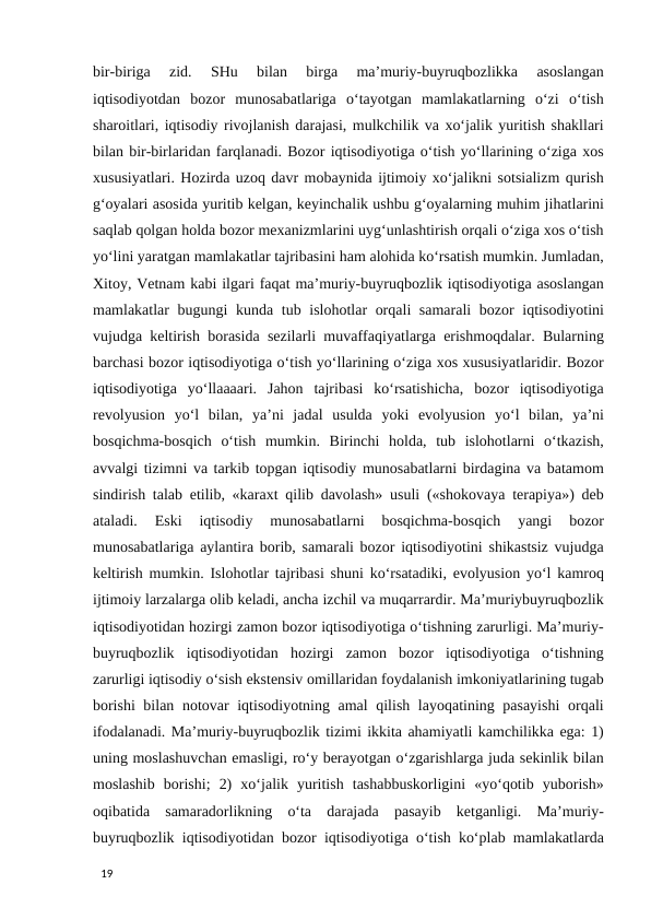 bir-biriga  zid.  SHu  bilan  birga  ma’muriy-buyruqbozlikka  asoslangan
iqtisodiyotdan  bozor  munosabatlariga  o‘tayotgan  mamlakatlarning  o‘zi  o‘tish
sharoitlari, iqtisodiy rivojlanish darajasi, mulkchilik va xo‘jalik yuritish shakllari
bilan bir-birlaridan farqlanadi. Bozor iqtisodiyotiga o‘tish yo‘llarining o‘ziga xos
xususiyatlari. Hozirda uzoq davr mobaynida ijtimoiy xo‘jalikni sotsializm qurish
g‘oyalari asosida yuritib kelgan, keyinchalik ushbu g‘oyalarning muhim jihatlarini
saqlab qolgan holda bozor mexanizmlarini uyg‘unlashtirish orqali o‘ziga xos o‘tish
yo‘lini yaratgan mamlakatlar tajribasini ham alohida ko‘rsatish mumkin. Jumladan,
Xitoy, Vetnam kabi ilgari faqat ma’muriy-buyruqbozlik iqtisodiyotiga asoslangan
mamlakatlar bugungi kunda tub islohotlar orqali  samarali  bozor  iqtisodiyotini
vujudga keltirish borasida sezilarli muvaffaqiyatlarga erishmoqdalar. Bularning
barchasi bozor iqtisodiyotiga o‘tish yo‘llarining o‘ziga xos xususiyatlaridir. Bozor
iqtisodiyotiga  yo‘llaaaari.  Jahon  tajribasi  ko‘rsatishicha,  bozor  iqtisodiyotiga
revolyusion  yo‘l  bilan,  ya’ni  jadal  usulda  yoki  evolyusion  yo‘l  bilan,  ya’ni
bosqichma-bosqich  o‘tish  mumkin.  Birinchi  holda,  tub  islohotlarni  o‘tkazish,
avvalgi tizimni va tarkib topgan iqtisodiy munosabatlarni birdagina va batamom
sindirish talab etilib, «karaxt qilib davolash» usuli («shokovaya terapiya») deb
ataladi.  Eski  iqtisodiy  munosabatlarni  bosqichma-bosqich  yangi  bozor
munosabatlariga aylantira borib, samarali bozor iqtisodiyotini shikastsiz vujudga
keltirish mumkin. Islohotlar tajribasi shuni ko‘rsatadiki, evolyusion yo‘l kamroq
ijtimoiy larzalarga olib keladi, ancha izchil va muqarrardir. Ma’muriybuyruqbozlik
iqtisodiyotidan hozirgi zamon bozor iqtisodiyotiga o‘tishning zarurligi. Ma’muriy-
buyruqbozlik  iqtisodiyotidan  hozirgi  zamon  bozor  iqtisodiyotiga  o‘tishning
zarurligi iqtisodiy o‘sish ekstensiv omillaridan foydalanish imkoniyatlarining tugab
borishi  bilan notovar iqtisodiyotning amal  qilish layoqatining pasayishi  orqali
ifodalanadi. Ma’muriy-buyruqbozlik tizimi ikkita ahamiyatli kamchilikka ega: 1)
uning moslashuvchan emasligi, ro‘y berayotgan o‘zgarishlarga juda sekinlik bilan
moslashib  borishi;  2)  xo‘jalik  yuritish  tashabbuskorligini  «yo‘qotib  yuborish»
oqibatida  samaradorlikning  o‘ta  darajada  pasayib  ketganligi.  Ma’muriy-
buyruqbozlik iqtisodiyotidan bozor iqtisodiyotiga o‘tish ko‘plab mamlakatlarda
 
19 
