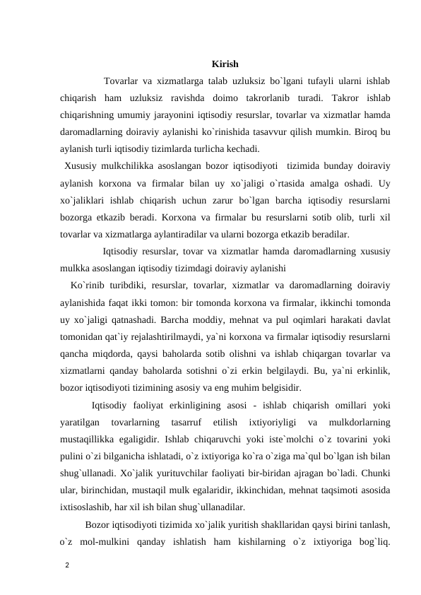 Kirish
        Tovarlar va xizmatlarga talab uzluksiz bo`lgani tufayli ularni ishlab
chiqarish  ham  uzluksiz  ravishda  doimo  takrorlanib  turadi.  Takror  ishlab
chiqarishning umumiy jarayonini iqtisodiy resurslar, tovarlar va xizmatlar hamda
daromadlarning doiraviy aylanishi ko`rinishida tasavvur qilish mumkin. Biroq bu
aylanish turli iqtisodiy tizimlarda turlicha kechadi. 
 Xususiy mulkchilikka asoslangan bozor iqtisodiyoti  tizimida bunday doiraviy
aylanish  korxona  va  firmalar  bilan  uy  xo`jaligi  o`rtasida  amalga  oshadi.  Uy
xo`jaliklari  ishlab  chiqarish  uchun  zarur  bo`lgan  barcha  iqtisodiy  resurslarni
bozorga etkazib beradi. Korxona va firmalar bu resurslarni sotib olib, turli xil
tovarlar va xizmatlarga aylantiradilar va ularni bozorga etkazib beradilar. 
          Iqtisodiy resurslar, tovar va xizmatlar hamda daromadlarning xususiy
mulkka asoslangan iqtisodiy tizimdagi doiraviy aylanishi 
  Ko`rinib turibdiki, resurslar, tovarlar, xizmatlar  va daromadlarning doiraviy
aylanishida faqat ikki tomon: bir tomonda korxona va firmalar, ikkinchi tomonda
uy xo`jaligi qatnashadi. Barcha moddiy, mehnat va pul oqimlari harakati davlat
tomonidan qat`iy rejalashtirilmaydi, ya`ni korxona va firmalar iqtisodiy resurslarni
qancha miqdorda, qaysi baholarda sotib olishni va ishlab chiqargan tovarlar va
xizmatlarni qanday baholarda sotishni o`zi erkin belgilaydi. Bu, ya`ni erkinlik,
bozor iqtisodiyoti tizimining asosiy va eng muhim belgisidir. 
 Iqtisodiy  faoliyat  erkinligining  asosi  -  ishlab  chiqarish  omillari  yoki
yaratilgan  tovarlarning  tasarruf  etilish  ixtiyoriyligi  va  mulkdorlarning
mustaqillikka egaligidir. Ishlab chiqaruvchi yoki iste`molchi o`z tovarini yoki
pulini o`zi bilganicha ishlatadi, o`z ixtiyoriga ko`ra o`ziga ma`qul bo`lgan ish bilan
shug`ullanadi. Xo`jalik yurituvchilar faoliyati bir-biridan ajragan bo`ladi. Chunki
ular, birinchidan, mustaqil mulk egalaridir, ikkinchidan, mehnat taqsimoti asosida
ixtisoslashib, har xil ish bilan shug`ullanadilar. 
Bozor iqtisodiyoti tizimida xo`jalik yuritish shakllaridan qaysi birini tanlash,
o`z  mol-mulkini  qanday  ishlatish  ham  kishilarning  o`z  ixtiyoriga  bog`liq.
 
2 
