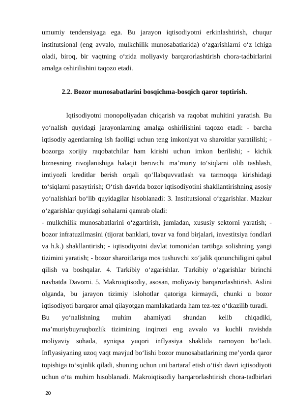 umumiy  tendensiyaga  ega.  Bu  jarayon  iqtisodiyotni  erkinlashtirish,  chuqur
institutsional (eng avvalo, mulkchilik munosabatlarida) o‘zgarishlarni o‘z ichiga
oladi, biroq, bir vaqtning o‘zida moliyaviy barqarorlashtirish chora-tadbirlarini
amalga oshirilishini taqozo etadi.  
2.2. Bozor munosabatlarini bosqichma-bosqich qaror toptirish. 
 
       Iqtisodiyotni monopoliyadan chiqarish va raqobat muhitini yaratish. Bu
yo‘nalish  quyidagi  jarayonlarning  amalga  oshirilishini  taqozo  etadi:  -  barcha
iqtisodiy agentlarning ish faolligi uchun teng imkoniyat va sharoitlar yaratilishi; -
bozorga  xorijiy  raqobatchilar  ham  kirishi  uchun  imkon  berilishi;  -  kichik
biznesning  rivojlanishiga  halaqit  beruvchi  ma’muriy  to‘siqlarni  olib  tashlash,
imtiyozli  kreditlar  berish  orqali  qo‘llabquvvatlash  va  tarmoqqa  kirishidagi
to‘siqlarni pasaytirish; O‘tish davrida bozor iqtisodiyotini shakllantirishning asosiy
yo‘nalishlari bo‘lib quyidagilar hisoblanadi: 3. Institutsional o‘zgarishlar. Mazkur
o‘zgarishlar quyidagi sohalarni qamrab oladi: 
- mulkchilik munosabatlarini o‘zgartirish, jumladan, xususiy sektorni yaratish; -
bozor infratuzilmasini (tijorat banklari, tovar va fond birjalari, investitsiya fondlari
va h.k.) shakllantirish; - iqtisodiyotni davlat tomonidan tartibga solishning yangi
tizimini yaratish; - bozor sharoitlariga mos tushuvchi xo‘jalik qonunchiligini qabul
qilish  va  boshqalar.  4.  Tarkibiy  o‘zgarishlar.  Tarkibiy  o‘zgarishlar  birinchi
navbatda Davomi. 5. Makroiqtisodiy, asosan, moliyaviy barqarorlashtirish. Aslini
olganda,  bu  jarayon  tizimiy  islohotlar  qatoriga  kirmaydi,  chunki  u  bozor
iqtisodiyoti barqaror amal qilayotgan mamlakatlarda ham tez-tez o‘tkazilib turadi. 
Bu  yo‘nalishning  muhim  ahamiyati  shundan  kelib  chiqadiki,
ma’muriybuyruqbozlik  tizimining  inqirozi  eng  avvalo  va  kuchli  ravishda
moliyaviy  sohada,  ayniqsa  yuqori  inflyasiya  shaklida  namoyon  bo‘ladi.
Inflyasiyaning uzoq vaqt mavjud bo‘lishi bozor munosabatlarining me’yorda qaror
topishiga to‘sqinlik qiladi, shuning uchun uni bartaraf etish o‘tish davri iqtisodiyoti
uchun o‘ta muhim hisoblanadi. Makroiqtisodiy barqarorlashtirish chora-tadbirlari
 
20 
