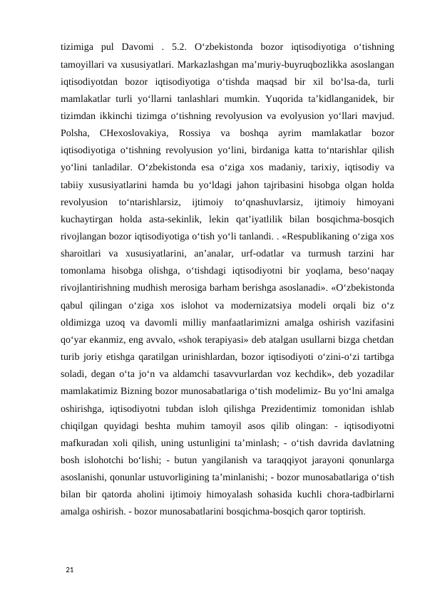 tizimiga  pul  Davomi  .  5.2.  O‘zbekistonda  bozor  iqtisodiyotiga  o‘tishning
tamoyillari va xususiyatlari. Markazlashgan ma’muriy-buyruqbozlikka asoslangan
iqtisodiyotdan  bozor  iqtisodiyotiga  o‘tishda  maqsad  bir  xil  bo‘lsa-da,  turli
mamlakatlar turli yo‘llarni tanlashlari mumkin. Yuqorida ta’kidlanganidek, bir
tizimdan ikkinchi tizimga o‘tishning revolyusion va evolyusion yo‘llari mavjud.
Polsha,  CHexoslovakiya,  Rossiya  va  boshqa  ayrim  mamlakatlar  bozor
iqtisodiyotiga o‘tishning revolyusion yo‘lini, birdaniga katta to‘ntarishlar qilish
yo‘lini tanladilar. O‘zbekistonda esa o‘ziga xos madaniy, tarixiy, iqtisodiy va
tabiiy xususiyatlarini hamda bu yo‘ldagi jahon tajribasini hisobga olgan holda
revolyusion  to‘ntarishlarsiz,  ijtimoiy  to‘qnashuvlarsiz,  ijtimoiy  himoyani
kuchaytirgan  holda  asta-sekinlik,  lekin  qat’iyatlilik  bilan  bosqichma-bosqich
rivojlangan bozor iqtisodiyotiga o‘tish yo‘li tanlandi. . «Respublikaning o‘ziga xos
sharoitlari  va  xususiyatlarini,  an’analar,  urf-odatlar  va  turmush  tarzini  har
tomonlama  hisobga  olishga,  o‘tishdagi  iqtisodiyotni  bir  yoqlama,  beso‘naqay
rivojlantirishning mudhish merosiga barham berishga asoslanadi». «O‘zbekistonda
qabul  qilingan  o‘ziga  xos  islohot  va  modernizatsiya  modeli  orqali  biz  o‘z
oldimizga uzoq va davomli milliy manfaatlarimizni amalga oshirish vazifasini
qo‘yar ekanmiz, eng avvalo, «shok terapiyasi» deb atalgan usullarni bizga chetdan
turib joriy etishga qaratilgan urinishlardan, bozor iqtisodiyoti o‘zini-o‘zi tartibga
soladi, degan o‘ta jo‘n va aldamchi tasavvurlardan voz kechdik», deb yozadilar
mamlakatimiz Bizning bozor munosabatlariga o‘tish modelimiz- Bu yo‘lni amalga
oshirishga,  iqtisodiyotni  tubdan  isloh  qilishga  Prezidentimiz  tomonidan  ishlab
chiqilgan  quyidagi  beshta  muhim  tamoyil  asos  qilib  olingan:  -  iqtisodiyotni
mafkuradan xoli qilish, uning ustunligini ta’minlash; - o‘tish davrida davlatning
bosh islohotchi bo‘lishi; - butun yangilanish va taraqqiyot jarayoni qonunlarga
asoslanishi, qonunlar ustuvorligining ta’minlanishi; - bozor munosabatlariga o‘tish
bilan bir qatorda aholini ijtimoiy himoyalash sohasida kuchli chora-tadbirlarni
amalga oshirish. - bozor munosabatlarini bosqichma-bosqich qaror toptirish. 
                                                        
 
21 
