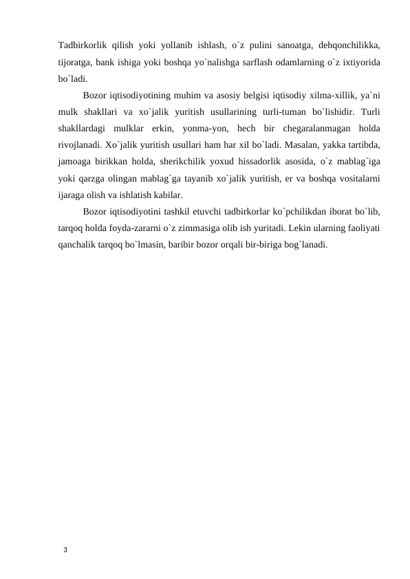 Tadbirkorlik qilish yoki yollanib ishlash,  o`z pulini sanoatga, dehqonchilikka,
tijoratga, bank ishiga yoki boshqa yo`nalishga sarflash odamlarning o`z ixtiyorida
bo`ladi. 
Bozor iqtisodiyotining muhim va asosiy belgisi iqtisodiy xilma-xillik, ya`ni
mulk  shakllari  va  xo`jalik  yuritish  usullarining  turli-tuman  bo`lishidir.  Turli
shakllardagi  mulklar  erkin,  yonma-yon,  hech  bir  chegaralanmagan  holda
rivojlanadi. Xo`jalik yuritish usullari ham har xil bo`ladi. Masalan, yakka tartibda,
jamoaga birikkan holda, sherikchilik yoxud hissadorlik asosida, o`z mablag`iga
yoki qarzga olingan mablag`ga tayanib xo`jalik yuritish, er va boshqa vositalarni
ijaraga olish va ishlatish kabilar. 
Bozor iqtisodiyotini tashkil etuvchi tadbirkorlar ko`pchilikdan iborat bo`lib,
tarqoq holda foyda-zararni o`z zimmasiga olib ish yuritadi. Lekin ularning faoliyati
qanchalik tarqoq bo`lmasin, baribir bozor orqali bir-biriga bog`lanadi. 
 
 
 
 
 
 
 
 
 
 
 
 
 
 
 
 
 
 
3 
