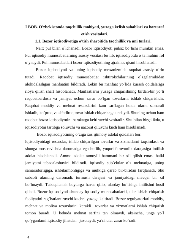 I BOB. O'zbekistonda taqchillik mohiyati, yuzaga kelish sabablari va bartaraf
etish vositalari.
1.1. Bozor iqtisodiyotiga o'tish sharoitida taqchillik va uni turlari. 
Narx pul bilan o`lchanadi. Bozor iqtisodiyoti pulsiz bo`lishi mumkin emas.
Pul iqtisodiy munosabatlarning asosiy vositasi bo`lib, iqtisodiyotda o`ta muhim rol
o`ynaydi. Pul munosabatlari bozor iqtisodiyotining ajralmas qismi hisoblanadi.  
Bozor iqtisodiyoti va uning iqtisodiy mexanizmida raqobat  asosiy  o`rin
tutadi.  Raqobat  iqtisodiy  munosabatlar  ishtirokchilarining  o`zgalarnikidan
alohidalashgan manfaatini bildiradi. Lekin bu manfaat yo`lida kurash qoidalariga
rioya qilish shart hisoblanadi. Manfaatlarni yuzaga chiqarishning birdan-bir yo`li
raqobatbardosh  va  jamiyat  uchun  zarur  bo`lgan  tovarlarni  ishlab  chiqarishdir.
Raqobat  moddiy  va  mehnat  resurslarini  kam  sarflagan  holda  ularni  samarali
ishlatib, ko`proq va sifatliroq tovar ishlab chiqarishga undaydi. Shuning uchun ham
raqobat bozor iqtisodiyotini harakatga keltiruvchi vositadir. Shu bilan birgalikda, u
iqtisodiyotni tartibga soluvchi va nazorat qiluvchi kuch ham hisoblanadi. 
 Bozor iqtisodiyotining o`ziga xos ijtimoiy adolat qoidalari bor.  
Iqtisodiyotdagi resurslar, ishlab chiqarilgan tovarlar va xizmatlarni taqsimlash va
shunga mos ravishda daromadga ega bo`lib, yuqori farovonlik darajasiga intilish
adolat hisoblanadi. Ammo adolat tamoyili hammani bir xil qilish emas, balki
jamiyatni  tabaqalashuvini  bildiradi.  Iqtisodiy  sub`ektlar  o`z  mehnatiga,  uning
samaradorligiga, ishbilarmonligiga va mulkiga qarab bir-biridan farqlanadi. Shu
sababli  ularning  daromadi,  turmush  darajasi  va  jamiyatdagi  mavqei  bir  xil
bo`lmaydi. Tabaqalanish boylarga havas qilib, ularday bo`lishga intilishni hosil
qiladi. Bozor iqtisodiyoti shunday iqtisodiy munosabatlarki, ular ishlab chiqarish
faoliyatini rag`batlantiruvchi kuchni yuzaga keltiradi. Bozor regulyatorlari moddiy,
mehnat va moliya resurslarini kerakli  tovarlar va xizmatlarni ishlab chiqarish
tomon  buradi.  U  behuda  mehnat  sarfini  tan  olmaydi,  aksincha,  unga  yo`l
qo`yganlarni iqtisodiy jihatdan   jazolaydi, ya`ni ular zarar ko`radi. 
 
4 
