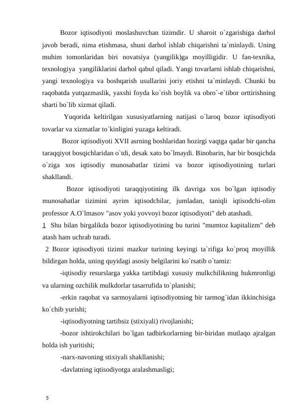 Bozor iqtisodiyoti moslashuvchan tizimdir. U sharoit o`zgarishiga darhol
javob beradi, nima etishmasa, shuni darhol ishlab chiqarishni ta`minlaydi. Uning
muhim  tomonlaridan  biri  novatsiya  (yangilik)ga  moyilligidir.  U  fan-texnika,
texnologiya  yangiliklarini darhol qabul qiladi. Yangi tovarlarni ishlab chiqarishni,
yangi texnologiya va boshqarish usullarini joriy etishni ta`minlaydi. Chunki bu
raqobatda yutqazmaslik, yaxshi foyda ko`rish boylik va obro`-e`tibor orttirishning
sharti bo`lib xizmat qiladi.  
 Yuqorida keltirilgan xususiyatlarning natijasi  o`laroq bozor  iqtisodiyoti
tovarlar va xizmatlar to`kinligini yuzaga keltiradi.  
 Bozor iqtisodiyoti XVII asrning boshlaridan hozirgi vaqtga qadar bir qancha
taraqqiyot bosqichlaridan o`tdi, desak xato bo`lmaydi. Binobarin, har bir bosqichda
o`ziga  xos  iqtisodiy  munosabatlar  tizimi  va  bozor  iqtisodiyotining  turlari
shakllandi. 
  Bozor  iqtisodiyoti  taraqqiyotining  ilk  davriga  xos  bo`lgan  iqtisodiy
munosabatlar  tizimini  ayrim  iqtisodchilar,  jumladan,  taniqli  iqtisodchi-olim
professor A.O`lmasov "asov yoki yovvoyi bozor iqtisodiyoti" deb atashadi.
1  Shu bilan birgalikda bozor iqtisodiyotining bu turini "mumtoz kapitalizm" deb
atash ham uchrab turadi. 
 2 Bozor iqtisodiyoti tizimi mazkur turining keyingi ta`rifiga ko`proq moyillik
bildirgan holda, uning quyidagi asosiy belgilarini ko`rsatib o`tamiz: 
-iqtisodiy resurslarga yakka tartibdagi xususiy mulkchilikning hukmronligi
va ularning ozchilik mulkdorlar tasarrufida to`planishi; 
-erkin raqobat va sarmoyalarni iqtisodiyotning bir tarmog`idan ikkinchisiga
ko`chib yurishi; 
-iqtisodiyotning tartibsiz (stixiyali) rivojlanishi; 
-bozor ishtirokchilari bo`lgan tadbirkorlarning bir-biridan mutlaqo ajralgan
holda ish yuritishi; 
-narx-navoning stixiyali shakllanishi; 
-davlatning iqtisodiyotga aralashmasligi; 
 
5 

