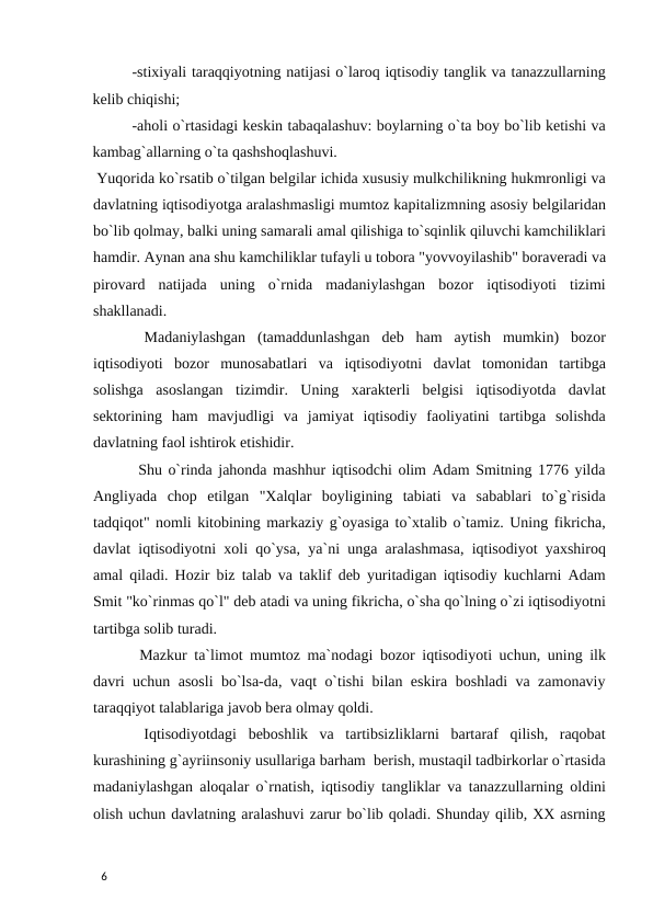 -stixiyali taraqqiyotning natijasi o`laroq iqtisodiy tanglik va tanazzullarning
kelib chiqishi; 
-aholi o`rtasidagi keskin tabaqalashuv: boylarning o`ta boy bo`lib ketishi va
kambag`allarning o`ta qashshoqlashuvi.  
 Yuqorida ko`rsatib o`tilgan belgilar ichida xususiy mulkchilikning hukmronligi va
davlatning iqtisodiyotga aralashmasligi mumtoz kapitalizmning asosiy belgilaridan
bo`lib qolmay, balki uning samarali amal qilishiga to`sqinlik qiluvchi kamchiliklari
hamdir. Aynan ana shu kamchiliklar tufayli u tobora "yovvoyilashib" boraveradi va
pirovard  natijada  uning  o`rnida  madaniylashgan  bozor  iqtisodiyoti  tizimi
shakllanadi. 
 Madaniylashgan  (tamaddunlashgan  deb  ham  aytish  mumkin)  bozor
iqtisodiyoti  bozor  munosabatlari  va  iqtisodiyotni  davlat  tomonidan  tartibga
solishga  asoslangan  tizimdir.  Uning  xarakterli  belgisi  iqtisodiyotda  davlat
sektorining  ham  mavjudligi  va  jamiyat  iqtisodiy  faoliyatini  tartibga  solishda
davlatning faol ishtirok etishidir. 
 Shu o`rinda jahonda mashhur iqtisodchi olim Adam Smitning 1776 yilda
Angliyada  chop  etilgan  "Xalqlar  boyligining  tabiati  va  sabablari  to`g`risida
tadqiqot" nomli kitobining markaziy g`oyasiga to`xtalib o`tamiz. Uning fikricha,
davlat iqtisodiyotni xoli qo`ysa, ya`ni unga aralashmasa, iqtisodiyot yaxshiroq
amal qiladi. Hozir biz talab va taklif deb yuritadigan iqtisodiy kuchlarni Adam
Smit "ko`rinmas qo`l" deb atadi va uning fikricha, o`sha qo`lning o`zi iqtisodiyotni
tartibga solib turadi. 
 Mazkur ta`limot mumtoz ma`nodagi bozor iqtisodiyoti uchun, uning ilk
davri uchun asosli bo`lsa-da, vaqt o`tishi bilan eskira boshladi va zamonaviy
taraqqiyot talablariga javob bera olmay qoldi. 
 Iqtisodiyotdagi  beboshlik  va  tartibsizliklarni  bartaraf  qilish,  raqobat
kurashining g`ayriinsoniy usullariga barham  berish, mustaqil tadbirkorlar o`rtasida
madaniylashgan aloqalar o`rnatish, iqtisodiy tangliklar va tanazzullarning oldini
olish uchun davlatning aralashuvi zarur bo`lib qoladi. Shunday qilib, XX asrning
 
6 
