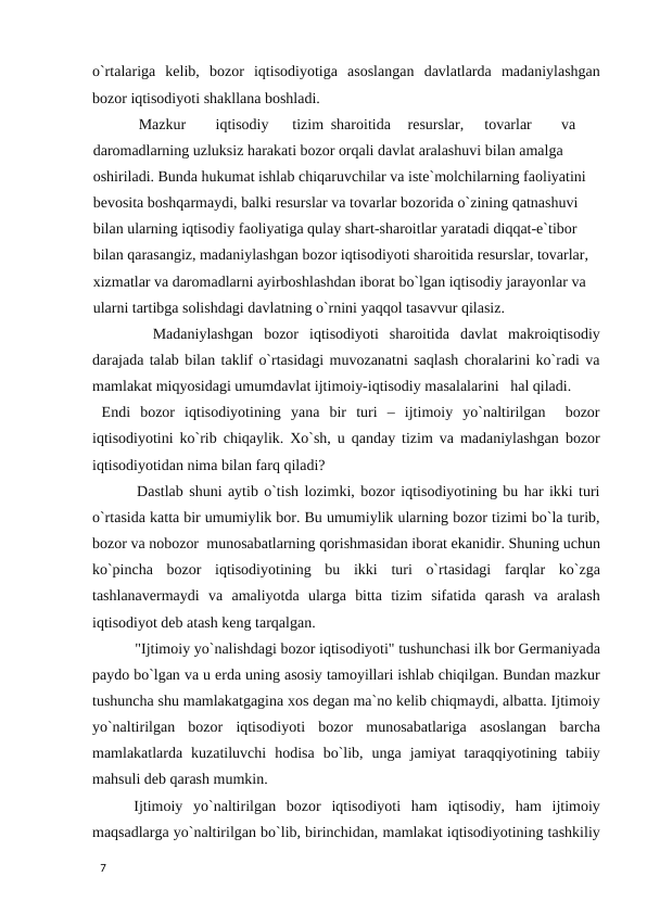 o`rtalariga  kelib,  bozor  iqtisodiyotiga  asoslangan  davlatlarda  madaniylashgan
bozor iqtisodiyoti shakllana boshladi. 
  
Mazkur 
iqtisodiy 
tizim sharoitida 
resurslar, 
tovarlar 
va 
daromadlarning uzluksiz harakati bozor orqali davlat aralashuvi bilan amalga 
oshiriladi. Bunda hukumat ishlab chiqaruvchilar va iste`molchilarning faoliyatini 
bevosita boshqarmaydi, balki resurslar va tovarlar bozorida o`zining qatnashuvi 
bilan ularning iqtisodiy faoliyatiga qulay shart-sharoitlar yaratadi diqqat-e`tibor 
bilan qarasangiz, madaniylashgan bozor iqtisodiyoti sharoitida resurslar, tovarlar, 
xizmatlar va daromadlarni ayirboshlashdan iborat bo`lgan iqtisodiy jarayonlar va 
ularni tartibga solishdagi davlatning o`rnini yaqqol tasavvur qilasiz. 
  Madaniylashgan  bozor  iqtisodiyoti  sharoitida  davlat  makroiqtisodiy
darajada talab bilan taklif o`rtasidagi muvozanatni saqlash choralarini ko`radi va
mamlakat miqyosidagi umumdavlat ijtimoiy-iqtisodiy masalalarini   hal qiladi. 
 Endi  bozor  iqtisodiyotining  yana  bir  turi  –  ijtimoiy  yo`naltirilgan   bozor
iqtisodiyotini ko`rib chiqaylik. Xo`sh, u qanday tizim va madaniylashgan bozor
iqtisodiyotidan nima bilan farq qiladi? 
 Dastlab shuni aytib o`tish lozimki, bozor iqtisodiyotining bu har ikki turi
o`rtasida katta bir umumiylik bor. Bu umumiylik ularning bozor tizimi bo`la turib,
bozor va nobozor  munosabatlarning qorishmasidan iborat ekanidir. Shuning uchun
ko`pincha  bozor  iqtisodiyotining  bu  ikki  turi  o`rtasidagi  farqlar  ko`zga
tashlanavermaydi  va  amaliyotda  ularga  bitta  tizim  sifatida  qarash  va  aralash
iqtisodiyot deb atash keng tarqalgan. 
 "Ijtimoiy yo`nalishdagi bozor iqtisodiyoti" tushunchasi ilk bor Germaniyada
paydo bo`lgan va u erda uning asosiy tamoyillari ishlab chiqilgan. Bundan mazkur
tushuncha shu mamlakatgagina xos degan ma`no kelib chiqmaydi, albatta. Ijtimoiy
yo`naltirilgan  bozor  iqtisodiyoti  bozor  munosabatlariga  asoslangan  barcha
mamlakatlarda  kuzatiluvchi  hodisa  bo`lib,  unga  jamiyat  taraqqiyotining  tabiiy
mahsuli deb qarash mumkin. 
 Ijtimoiy  yo`naltirilgan  bozor  iqtisodiyoti  ham  iqtisodiy,  ham  ijtimoiy
maqsadlarga yo`naltirilgan bo`lib, birinchidan, mamlakat iqtisodiyotining tashkiliy
 
7 
