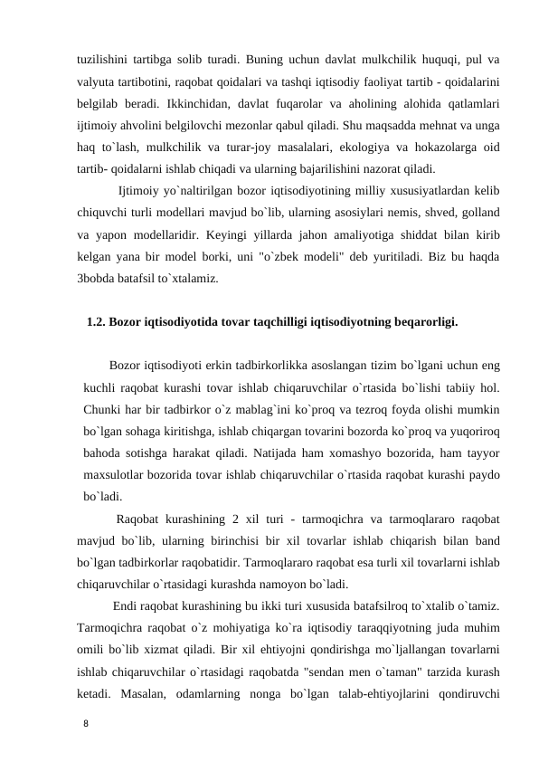 tuzilishini tartibga solib turadi. Buning uchun davlat mulkchilik huquqi, pul va
valyuta tartibotini, raqobat qoidalari va tashqi iqtisodiy faoliyat tartib - qoidalarini
belgilab  beradi.  Ikkinchidan,  davlat  fuqarolar  va  aholining  alohida  qatlamlari
ijtimoiy ahvolini belgilovchi mezonlar qabul qiladi. Shu maqsadda mehnat va unga
haq to`lash, mulkchilik va turar-joy masalalari, ekologiya va hokazolarga oid
tartib- qoidalarni ishlab chiqadi va ularning bajarilishini nazorat qiladi.  
         Ijtimoiy yo`naltirilgan bozor iqtisodiyotining milliy xususiyatlardan kelib
chiquvchi turli modellari mavjud bo`lib, ularning asosiylari nemis, shved, golland
va yapon modellaridir. Keyingi yillarda jahon amaliyotiga shiddat bilan kirib
kelgan yana bir model borki, uni "o`zbek modeli" deb yuritiladi. Biz bu haqda
3bobda batafsil to`xtalamiz. 
 
   1.2. Bozor iqtisodiyotida tovar taqchilligi iqtisodiyotning beqarorligi. 
 
Bozor iqtisodiyoti erkin tadbirkorlikka asoslangan tizim bo`lgani uchun eng
kuchli raqobat kurashi tovar ishlab chiqaruvchilar o`rtasida bo`lishi tabiiy hol.
Chunki har bir tadbirkor o`z mablag`ini ko`proq va tezroq foyda olishi mumkin
bo`lgan sohaga kiritishga, ishlab chiqargan tovarini bozorda ko`proq va yuqoriroq
bahoda sotishga harakat qiladi. Natijada ham xomashyo bozorida, ham tayyor
maxsulotlar bozorida tovar ishlab chiqaruvchilar o`rtasida raqobat kurashi paydo
bo`ladi.  
 Raqobat  kurashining  2  xil  turi  -  tarmoqichra  va tarmoqlararo  raqobat
mavjud bo`lib, ularning birinchisi  bir  xil  tovarlar  ishlab chiqarish bilan band
bo`lgan tadbirkorlar raqobatidir. Tarmoqlararo raqobat esa turli xil tovarlarni ishlab
chiqaruvchilar o`rtasidagi kurashda namoyon bo`ladi. 
 Endi raqobat kurashining bu ikki turi xususida batafsilroq to`xtalib o`tamiz.
Tarmoqichra raqobat o`z mohiyatiga ko`ra iqtisodiy taraqqiyotning juda muhim
omili bo`lib xizmat qiladi. Bir xil ehtiyojni qondirishga mo`ljallangan tovarlarni
ishlab chiqaruvchilar o`rtasidagi raqobatda "sendan men o`taman" tarzida kurash
ketadi.  Masalan,  odamlarning  nonga  bo`lgan  talab-ehtiyojlarini  qondiruvchi
 
8 
