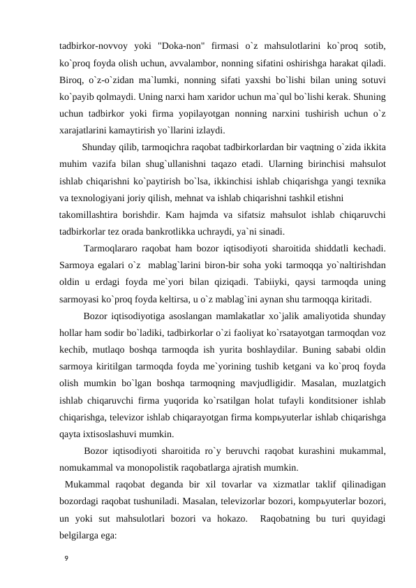 tadbirkor-novvoy  yoki  "Doka-non"  firmasi  o`z  mahsulotlarini  ko`proq  sotib,
ko`proq foyda olish uchun, avvalambor, nonning sifatini oshirishga harakat qiladi.
Biroq, o`z-o`zidan ma`lumki, nonning sifati yaxshi bo`lishi bilan uning sotuvi
ko`payib qolmaydi. Uning narxi ham xaridor uchun ma`qul bo`lishi kerak. Shuning
uchun tadbirkor  yoki  firma yopilayotgan nonning narxini tushirish uchun o`z
xarajatlarini kamaytirish yo`llarini izlaydi. 
 Shunday qilib, tarmoqichra raqobat tadbirkorlardan bir vaqtning o`zida ikkita
muhim vazifa bilan shug`ullanishni taqazo etadi. Ularning birinchisi mahsulot
ishlab chiqarishni ko`paytirish bo`lsa, ikkinchisi ishlab chiqarishga yangi texnika
va texnologiyani joriy qilish, mehnat va ishlab chiqarishni tashkil etishni 
takomillashtira borishdir. Kam hajmda va sifatsiz mahsulot ishlab chiqaruvchi
tadbirkorlar tez orada bankrotlikka uchraydi, ya`ni sinadi. 
 Tarmoqlararo raqobat ham bozor iqtisodiyoti sharoitida shiddatli kechadi.
Sarmoya egalari o`z  mablag`larini biron-bir soha yoki tarmoqqa yo`naltirishdan
oldin  u  erdagi  foyda  me`yori  bilan  qiziqadi.  Tabiiyki,  qaysi  tarmoqda  uning
sarmoyasi ko`proq foyda keltirsa, u o`z mablag`ini aynan shu tarmoqqa kiritadi. 
 Bozor iqtisodiyotiga asoslangan mamlakatlar xo`jalik amaliyotida shunday
hollar ham sodir bo`ladiki, tadbirkorlar o`zi faoliyat ko`rsatayotgan tarmoqdan voz
kechib, mutlaqo boshqa tarmoqda ish yurita boshlaydilar. Buning sababi oldin
sarmoya kiritilgan tarmoqda foyda me`yorining tushib ketgani va ko`proq foyda
olish mumkin bo`lgan  boshqa  tarmoqning mavjudligidir. Masalan,  muzlatgich
ishlab chiqaruvchi firma yuqorida ko`rsatilgan holat tufayli konditsioner ishlab
chiqarishga, televizor ishlab chiqarayotgan firma kompьyuterlar ishlab chiqarishga
qayta ixtisoslashuvi mumkin. 
 Bozor iqtisodiyoti sharoitida ro`y beruvchi raqobat kurashini mukammal,
nomukammal va monopolistik raqobatlarga ajratish mumkin. 
 Mukammal  raqobat  deganda  bir  xil  tovarlar  va  xizmatlar  taklif  qilinadigan
bozordagi raqobat tushuniladi. Masalan, televizorlar bozori, kompьyuterlar bozori,
un  yoki  sut  mahsulotlari  bozori  va  hokazo.   Raqobatning  bu  turi  quyidagi
belgilarga ega: 
 
9 
