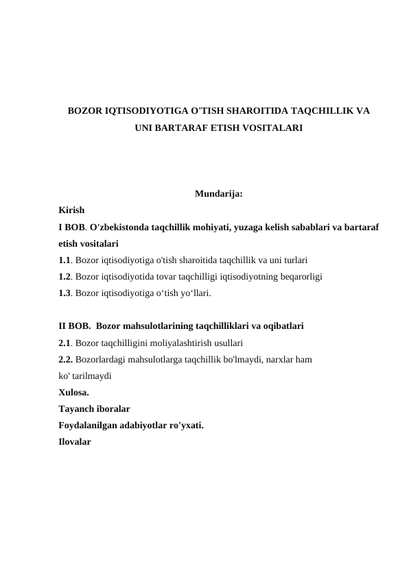 BOZOR IQTISODIYOTIGA O'TISH SHAROITIDA TAQCHILLIK VA
UNI BARTARAF ETISH VOSITALARI
Mundarija:
Kirish
I BOB. O'zbekistonda taqchillik mohiyati, yuzaga kelish sabablari va bartaraf
etish vositalari
1.1. Bozor iqtisodiyotiga o'tish sharoitida taqchillik va uni turlari
1.2. Bozor iqtisodiyotida tovar taqchilligi iqtisodiyotning beqarorligi
1.3. Bozor iqtisodiyotiga o‘tish yo‘llari. 
II BOB.  Bozor mahsulotlarining taqchilliklari va oqibatlari
2.1. Bozor taqchilligini moliyalashtirish usullari
2.2. Bozorlardagi mahsulotlarga taqchillik bo'lmaydi, narxlar ham
ko' tarilmaydi
Xulosa. 
Tayanch iboralar
Foydalanilgan adabiyotlar ro'yxati. 
Ilovalar
