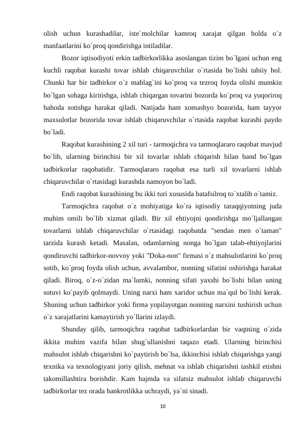 olish  uchun  kurashadilar,  iste`molchilar  kamroq  xarajat  qilgan  holda  o`z
manfaatlarini ko`proq qondirishga intiladilar.
Bozor iqtisodiyoti erkin tadbirkorlikka asoslangan tizim bo`lgani uchun eng
kuchli raqobat kurashi tovar ishlab chiqaruvchilar o`rtasida bo`lishi tabiiy hol.
Chunki har bir tadbirkor o`z mablag`ini ko`proq va tezroq foyda olishi mumkin
bo`lgan sohaga kiritishga, ishlab chiqargan tovarini bozorda ko`proq va yuqoriroq
bahoda sotishga harakat qiladi. Natijada ham xomashyo bozorida, ham tayyor
maxsulotlar bozorida tovar ishlab chiqaruvchilar o`rtasida raqobat kurashi paydo
bo`ladi. 
Raqobat kurashining 2 xil turi - tarmoqichra va tarmoqlararo raqobat mavjud
bo`lib, ularning birinchisi bir xil tovarlar ishlab chiqarish bilan band bo`lgan
tadbirkorlar  raqobatidir.  Tarmoqlararo  raqobat  esa  turli  xil  tovarlarni  ishlab
chiqaruvchilar o`rtasidagi kurashda namoyon bo`ladi.
Endi raqobat kurashining bu ikki turi xususida batafsilroq to`xtalib o`tamiz.
Tarmoqichra raqobat o`z mohiyatiga ko`ra iqtisodiy taraqqiyotning juda
muhim omili bo`lib xizmat qiladi. Bir xil ehtiyojni qondirishga mo`ljallangan
tovarlarni  ishlab  chiqaruvchilar  o`rtasidagi  raqobatda  "sendan  men  o`taman"
tarzida  kurash  ketadi.  Masalan,  odamlarning  nonga  bo`lgan  talab-ehtiyojlarini
qondiruvchi tadbirkor-novvoy yoki "Doka-non" firmasi o`z mahsulotlarini ko`proq
sotib, ko`proq foyda olish uchun, avvalambor, nonning sifatini oshirishga harakat
qiladi. Biroq, o`z-o`zidan ma`lumki, nonning sifati yaxshi bo`lishi bilan uning
sotuvi ko`payib qolmaydi. Uning narxi ham xaridor uchun ma`qul bo`lishi kerak.
Shuning uchun tadbirkor yoki firma yopilayotgan nonning narxini tushirish uchun
o`z xarajatlarini kamaytirish yo`llarini izlaydi.
Shunday  qilib,  tarmoqichra  raqobat  tadbirkorlardan  bir  vaqtning  o`zida
ikkita  muhim  vazifa  bilan  shug`ullanishni  taqazo  etadi.  Ularning  birinchisi
mahsulot ishlab chiqarishni ko`paytirish bo`lsa, ikkinchisi ishlab chiqarishga yangi
texnika va texnologiyani joriy qilish, mehnat va ishlab chiqarishni tashkil etishni
takomillashtira borishdir. Kam hajmda va sifatsiz mahsulot ishlab chiqaruvchi
tadbirkorlar tez orada bankrotlikka uchraydi, ya`ni sinadi.
10
