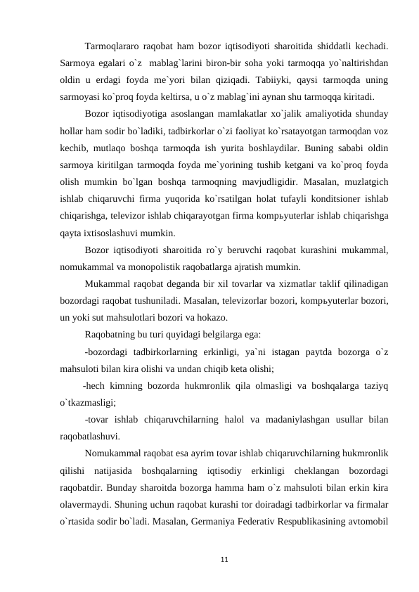 Tarmoqlararo raqobat ham bozor iqtisodiyoti sharoitida shiddatli kechadi.
Sarmoya egalari o`z  mablag`larini biron-bir soha yoki tarmoqqa yo`naltirishdan
oldin u  erdagi  foyda me`yori  bilan qiziqadi.  Tabiiyki,  qaysi  tarmoqda uning
sarmoyasi ko`proq foyda keltirsa, u o`z mablag`ini aynan shu tarmoqqa kiritadi.
Bozor iqtisodiyotiga asoslangan mamlakatlar xo`jalik amaliyotida shunday
hollar ham sodir bo`ladiki, tadbirkorlar o`zi faoliyat ko`rsatayotgan tarmoqdan voz
kechib, mutlaqo boshqa tarmoqda ish yurita boshlaydilar. Buning sababi oldin
sarmoya kiritilgan tarmoqda foyda me`yorining tushib ketgani va ko`proq foyda
olish mumkin bo`lgan  boshqa tarmoqning mavjudligidir. Masalan,  muzlatgich
ishlab chiqaruvchi firma yuqorida ko`rsatilgan holat tufayli konditsioner ishlab
chiqarishga, televizor ishlab chiqarayotgan firma kompьyuterlar ishlab chiqarishga
qayta ixtisoslashuvi mumkin.
Bozor iqtisodiyoti sharoitida ro`y beruvchi raqobat kurashini mukammal,
nomukammal va monopolistik raqobatlarga ajratish mumkin.
Mukammal raqobat deganda bir xil tovarlar va xizmatlar taklif qilinadigan
bozordagi raqobat tushuniladi. Masalan, televizorlar bozori, kompьyuterlar bozori,
un yoki sut mahsulotlari bozori va hokazo.
Raqobatning bu turi quyidagi belgilarga ega:
  -bozordagi  tadbirkorlarning  erkinligi,  ya`ni  istagan  paytda  bozorga  o`z
mahsuloti bilan kira olishi va undan chiqib keta olishi;
  -hech kimning bozorda hukmronlik qila olmasligi va boshqalarga taziyq
o`tkazmasligi;
  -tovar  ishlab  chiqaruvchilarning  halol  va  madaniylashgan  usullar  bilan
raqobatlashuvi.
Nomukammal raqobat esa ayrim tovar ishlab chiqaruvchilarning hukmronlik
qilishi  natijasida  boshqalarning  iqtisodiy  erkinligi  cheklangan  bozordagi
raqobatdir. Bunday sharoitda bozorga hamma ham o`z mahsuloti bilan erkin kira
olavermaydi. Shuning uchun raqobat kurashi tor doiradagi tadbirkorlar va firmalar
o`rtasida sodir bo`ladi. Masalan, Germaniya Federativ Respublikasining avtomobil
11

