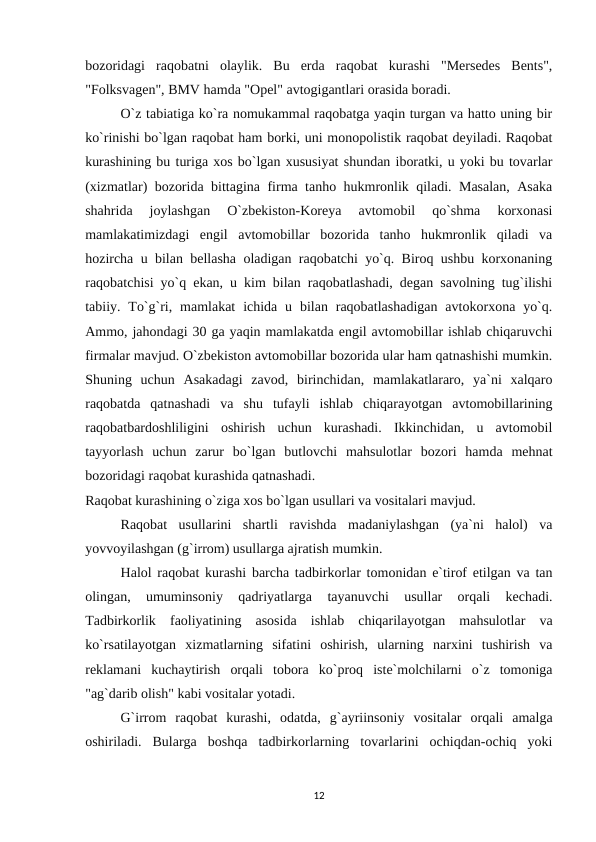 bozoridagi  raqobatni  olaylik.  Bu  erda  raqobat  kurashi  "Mersedes  Bents",
"Folksvagen", BMV hamda "Opel" avtogigantlari orasida boradi.
O`z tabiatiga ko`ra nomukammal raqobatga yaqin turgan va hatto uning bir
ko`rinishi bo`lgan raqobat ham borki, uni monopolistik raqobat deyiladi. Raqobat
kurashining bu turiga xos bo`lgan xususiyat shundan iboratki, u yoki bu tovarlar
(xizmatlar) bozorida bittagina firma tanho hukmronlik qiladi. Masalan, Asaka
shahrida  joylashgan  O`zbekiston-Koreya  avtomobil  qo`shma  korxonasi
mamlakatimizdagi  engil  avtomobillar  bozorida  tanho  hukmronlik  qiladi  va
hozircha u bilan bellasha oladigan raqobatchi yo`q. Biroq ushbu korxonaning
raqobatchisi yo`q ekan, u kim bilan raqobatlashadi, degan savolning tug`ilishi
tabiiy. To`g`ri,  mamlakat  ichida u  bilan raqobatlashadigan  avtokorxona  yo`q.
Ammo, jahondagi 30 ga yaqin mamlakatda engil avtomobillar ishlab chiqaruvchi
firmalar mavjud. O`zbekiston avtomobillar bozorida ular ham qatnashishi mumkin.
Shuning  uchun  Asakadagi  zavod,  birinchidan,  mamlakatlararo,  ya`ni  xalqaro
raqobatda  qatnashadi  va  shu  tufayli  ishlab  chiqarayotgan  avtomobillarining
raqobatbardoshliligini  oshirish  uchun  kurashadi.  Ikkinchidan,  u  avtomobil
tayyorlash  uchun  zarur  bo`lgan  butlovchi  mahsulotlar  bozori  hamda  mehnat
bozoridagi raqobat kurashida qatnashadi.
Raqobat kurashining o`ziga xos bo`lgan usullari va vositalari mavjud.
Raqobat  usullarini  shartli  ravishda  madaniylashgan  (ya`ni  halol)  va
yovvoyilashgan (g`irrom) usullarga ajratish mumkin.
Halol raqobat kurashi barcha tadbirkorlar tomonidan e`tirof etilgan va tan
olingan,  umuminsoniy  qadriyatlarga  tayanuvchi  usullar  orqali  kechadi.
Tadbirkorlik  faoliyatining  asosida  ishlab  chiqarilayotgan  mahsulotlar  va
ko`rsatilayotgan  xizmatlarning  sifatini  oshirish,  ularning  narxini  tushirish  va
reklamani  kuchaytirish  orqali  tobora  ko`proq  iste`molchilarni  o`z  tomoniga
"ag`darib olish" kabi vositalar yotadi.
G`irrom  raqobat  kurashi,  odatda,  g`ayriinsoniy  vositalar  orqali  amalga
oshiriladi.  Bularga  boshqa  tadbirkorlarning  tovarlarini  ochiqdan-ochiq  yoki
12
