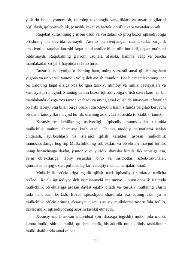 yashirin holda yomonlash, ularning texnologik yangiliklari va tovar belgilarini
o`g`irlash, qo`poruvchilik, josuslik, reket va hattoki qotillik kabi vositalar kiradi.
Raqobat kurashining g`irrom usuli va vositalari ko`proq bozor iqtisodiyotiga
o`tishning  ilk  davrida  uchraydi.  Ammo  bu  rivojlangan  mamlakatlar  xo`jalik
amaliyotida raqobat kurashi faqat halol usullar bilan olib boriladi, degan ma`noni
bildirmaydi.  Raqobatning  g`irrom  usullari,  afsuski,  hamma  vaqt  va  barcha
mamlakatlar xo`jalik hayotida uchrab turadi.     
Bozor iqtisodiyotiga o`tishning ham, uning samarali amal qilishining ham
yagona va universal tamoyili yo`q, deb aytish mumkin. Har bir mamlakatning, har
bir xalqning faqat o`ziga xos bo`lgan tarixiy, ijtimoiy va milliy qadriyatlari va
xususiyatlari mavjud. Shuning uchun bozor iqtisodiyotiga o`tish davri ham har bir
mamlakatda o`ziga xos tarzda kechadi va uning amal qilishida muayyan tafovutlar
bo`lishi tabiiy. Shu bilan birga bozor iqtisodiyotini tizim sifatida belgilab beruvchi
bir qator tamoyillar mavjud bo`lib, ularning asosiylari xususida to`xtalib o`tamiz.
Xususiy  mulkchilikning  ustivorligi. Iqtisodiy  munosabatlar  tizimida
mulkchilik  muhim  ahamiyat  kasb  etadi.  Chunki  moddiy  ne`matlarni  ishlab
chiqarish,  ayirboshlash  va  iste`mol  qilish  xarakteri  asosan  mulkchilik
munosabatlariga bog`liq. Mulkchilikning sub`ektlari va ob`ektlari mavjud bo`lib,
uning birinchisiga davlat, jismoniy va yuridik shaxslar kiradi. Ikkinchisiga esa,
ya`ni  ob`ektlariga,  tabiiy  resurslar,  bino  va  inshootlar,  asbob-uskunalar,
qimmatbaho qog`ozlar, pul mablag`lari va aqliy mehnat natijalari kiradi.
Mulkchilik  ob`ektlariga  egalik  qilish  turli  iqtisodiy  tizimlarda  turlicha
bo`ladi. Rejali iqtisodiyot deb nomlanuvchi ma`muriy - buyruqbozlik tizimida
mulkchilik ob`ektlariga asosan davlat egalik qiladi va xususiy mulkning ulushi
juda  ham  kam  bo`ladi.  Bozor  iqtisodiyoti  sharoitida  esa  buning  aksi,  ya`ni
mulkchilik ob`ektlarining aksariyat qismi xususiy mulkdorlar tasarrufida bo`lib,
davlat mulki iqtisodiyotning asosini tashkil etmaydi.
Xususiy mulk asosan individual (bir shaxsga tegishli) mulk, oila mulki,
jamoa mulki, shirkat mulki, qo`shma mulk, hissadorlik mulki, diniy tashkilotlar
mulki shakllarida amal qiladi.
13
