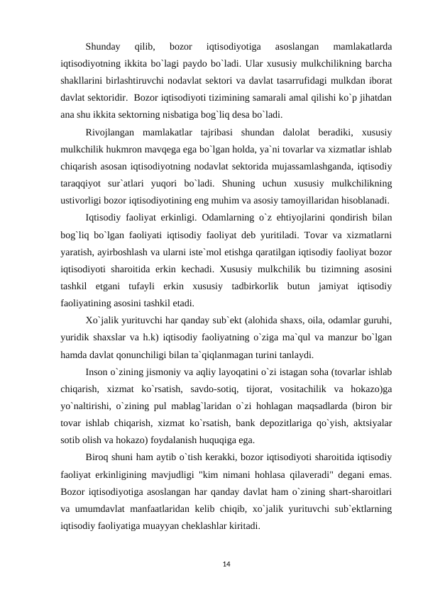 Shunday  qilib,  bozor  iqtisodiyotiga  asoslangan  mamlakatlarda
iqtisodiyotning ikkita bo`lagi paydo bo`ladi. Ular xususiy mulkchilikning barcha
shakllarini birlashtiruvchi nodavlat sektori va davlat tasarrufidagi mulkdan iborat
davlat sektoridir.  Bozor iqtisodiyoti tizimining samarali amal qilishi ko`p jihatdan
ana shu ikkita sektorning nisbatiga bog`liq desa bo`ladi.
Rivojlangan  mamlakatlar  tajribasi  shundan  dalolat  beradiki,  xususiy
mulkchilik hukmron mavqega ega bo`lgan holda, ya`ni tovarlar va xizmatlar ishlab
chiqarish asosan iqtisodiyotning nodavlat sektorida mujassamlashganda, iqtisodiy
taraqqiyot  sur`atlari  yuqori  bo`ladi.  Shuning  uchun  xususiy  mulkchilikning
ustivorligi bozor iqtisodiyotining eng muhim va asosiy tamoyillaridan hisoblanadi. 
Iqtisodiy faoliyat erkinligi. Odamlarning o`z ehtiyojlarini qondirish bilan
bog`liq bo`lgan faoliyati iqtisodiy faoliyat deb yuritiladi. Tovar va xizmatlarni
yaratish, ayirboshlash va ularni iste`mol etishga qaratilgan iqtisodiy faoliyat bozor
iqtisodiyoti sharoitida erkin kechadi. Xususiy mulkchilik bu tizimning asosini
tashkil  etgani  tufayli  erkin  xususiy  tadbirkorlik  butun  jamiyat  iqtisodiy
faoliyatining asosini tashkil etadi.
Xo`jalik yurituvchi har qanday sub`ekt (alohida shaxs, oila, odamlar guruhi,
yuridik shaxslar va h.k) iqtisodiy faoliyatning o`ziga ma`qul va manzur bo`lgan
hamda davlat qonunchiligi bilan ta`qiqlanmagan turini tanlaydi.
Inson o`zining jismoniy va aqliy layoqatini o`zi istagan soha (tovarlar ishlab
chiqarish,  xizmat  ko`rsatish,  savdo-sotiq,  tijorat,  vositachilik  va  hokazo)ga
yo`naltirishi, o`zining pul mablag`laridan o`zi hohlagan maqsadlarda (biron bir
tovar ishlab chiqarish, xizmat ko`rsatish, bank depozitlariga qo`yish, aktsiyalar
sotib olish va hokazo) foydalanish huquqiga ega.
Biroq shuni ham aytib o`tish kerakki, bozor iqtisodiyoti sharoitida iqtisodiy
faoliyat erkinligining mavjudligi "kim nimani hohlasa qilaveradi" degani emas.
Bozor iqtisodiyotiga asoslangan har qanday davlat ham o`zining shart-sharoitlari
va umumdavlat manfaatlaridan kelib chiqib, xo`jalik yurituvchi sub`ektlarning
iqtisodiy faoliyatiga muayyan cheklashlar kiritadi.
14
