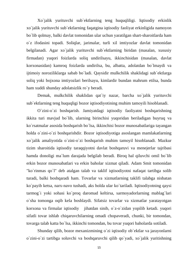 Xo`jalik  yurituvchi  sub`ektlarning  teng  huquqliligi. Iqtisodiy  erkinlik
xo`jalik yurituvchi sub`ektlarning faqatgina iqtisodiy faoliyat erkinligida namoyon
bo`lib qolmay, balki davlat tomonidan ular uchun yaratilgan shart-sharoitlarda ham
o`z  ifodasini  topadi.  Soliqlar,  jarimalar,  turli  xil  imtiyozlar  davlat  tomonidan
belgilanadi.  Agar  xo`jalik  yurituvchi  sub`ektlarning  biridan  (masalan,  xususiy
firmadan)  yuqori  foizlarda  soliq  undirilsayu,  ikkinchisidan  (masalan,  davlat
korxonasidan) kamroq foizlarda undirilsa, bu, albatta, adolatdan bo`lmaydi va
ijtimoiy noroziliklarga sabab bo`ladi. Qaysidir mulkchilik shaklidagi sub`ektlarga
soliq yoki bojxona imtiyozlari berilsayu, kimlardir bundan mahrum etilsa, bunda
ham xuddi shunday adolatsizlik ro`y beradi.
Demak,  mulkchilik  shaklidan  qat`iy  nazar,  barcha  xo`jalik  yurituvchi
sub`ektlarning teng huquqligi bozor iqtisodiyotining muhim tamoyili hisoblanadi.
O`zini-o`zi  boshqarish. Jamiyatdagi  iqtisodiy  faoliyatni  boshqarishning
ikkita turi mavjud bo`lib, ularning birinchisi yuqoridan beriladigan buyruq va
ko`rsatmalar asosida boshqarish bo`lsa, ikkinchisi bozor munosabatlariga tayangan
holda o`zini-o`zi boshqarishdir. Bozor iqtisodiyotiga asoslangan mamlakatlarning
xo`jalik amaliyotida o`zini-o`zi boshqarish muhim tamoyil hisoblanadi. Mazkur
tizim sharoitida iqtisodiy taraqqiyotni davlat boshqaruvi va menejerlar tajribasi
hamda donoligi ma`lum darajada belgilab beradi. Biroq hal qiluvchi omil bo`lib
erkin bozor munosabatlari va erkin baholar xizmat qiladi. Adam Smit tomonidan
"ko`rinmas qo`l" deb atalgan talab va taklif iqtisodiyotni nafaqat tartibga solib
turadi, balki boshqaradi ham. Tovarlar va xizmatlarning taklifi talabga nisbatan
ko`payib ketsa, narx-navo tushadi, aks holda ular ko`tariladi. Iqtisodiyotning qaysi
tarmog`i yoki sohasi ko`proq daromad keltirsa, sarmoyadorlarning mablag`lari
o`sha tomonga oqib kela boshlaydi. Sifatsiz tovarlar va xizmatlar yaratayotgan
korxona va firmalar iqtisodiy   jihatdan sinib, o`z-o`zidan yopilib ketadi. yuqori
sifatli tovar ishlab chiqaruvchilarning omadi chopaveradi, chunki, bir tomondan,
tovarga talab katta bo`lsa, ikkinchi tomondan, bu tovar yuqori baholarda sotiladi.
Shunday qilib, bozor mexanizmining o`zi iqtisodiy ob`ektlar va jarayonlarni
o`zini-o`zi tartibga soluvchi va boshqaruvchi qilib qo`yadi, xo`jalik yuritishning
15
