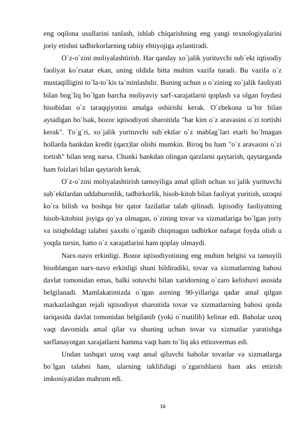 eng oqilona usullarini tanlash, ishlab chiqarishning eng yangi texnologiyalarini
joriy etishni tadbirkorlarning tabiiy ehtiyojiga aylantiradi.
O`z-o`zini moliyalashtirish. Har qanday xo`jalik yurituvchi sub`ekt iqtisodiy
faoliyat ko`rsatar ekan, uning oldida bitta muhim vazifa turadi. Bu vazifa o`z
mustaqilligini to`la-to`kis ta`minlashdir. Buning uchun u o`zining xo`jalik faoliyati
bilan bog`liq bo`lgan barcha moliyaviy sarf-xarajatlarni qoplash va olgan foydasi
hisobidan  o`z  taraqqiyotini  amalga  oshirishi  kerak.  O`zbekona  ta`bir  bilan
aytadigan bo`lsak, bozor iqtisodiyoti sharoitida "har kim o`z aravasini o`zi tortishi
kerak". To`g`ri, xo`jalik yurituvchi sub`ektlar o`z mablag`lari etarli bo`lmagan
hollarda bankdan kredit (qarz)lar olishi mumkin. Biroq bu ham "o`z aravasini o`zi
tortish" bilan teng narsa. Chunki bankdan olingan qarzlarni qaytarish, qaytarganda
ham foizlari bilan qaytarish kerak.
O`z-o`zini moliyalashtirish tamoyiliga amal qilish uchun xo`jalik yurituvchi
sub`ektlardan uddaburonlik, tadbirkorlik, hisob-kitob bilan faoliyat yuritish, uzoqni
ko`ra bilish va boshqa bir qator fazilatlar talab qilinadi. Iqtisodiy faoliyatning
hisob-kitobini joyiga qo`ya olmagan, o`zining tovar va xizmatlariga bo`lgan joriy
va istiqboldagi talabni yaxshi o`rganib chiqmagan tadbirkor nafaqat foyda olish u
yoqda tursin, hatto o`z xarajatlarini ham qoplay olmaydi.
Narx-navo erkinligi. Bozor iqtisodiyotining eng muhim belgisi va tamoyili
hisoblangan narx-navo erkinligi shuni bildiradiki, tovar va xizmatlarning bahosi
davlat tomonidan emas, balki sotuvchi bilan xaridorning o`zaro kelishuvi asosida
belgilanadi.  Mamlakatimizda  o`tgan  asrning  90-yillariga  qadar  amal  qilgan
markazlashgan rejali iqtisodiyot sharoitida tovar va xizmatlarning bahosi qoida
tariqasida davlat tomonidan belgilanib (yoki o`rnatilib) kelinar edi. Baholar uzoq
vaqt  davomida  amal  qilar  va  shuning  uchun  tovar  va  xizmatlar  yaratishga
sarflanayotgan xarajatlarni hamma vaqt ham to`liq aks ettiravermas edi.
Undan tashqari uzoq vaqt amal qiluvchi baholar tovarlar va xizmatlarga
bo`lgan  talabni  ham,  ularning  taklifidagi  o`zgarishlarni  ham  aks  ettirish
imkoniyatidan mahrum edi.
16
