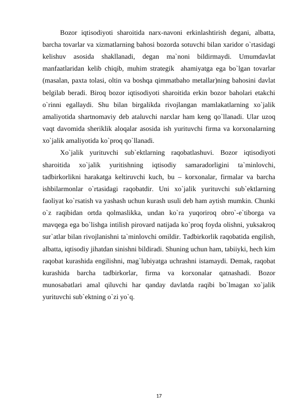 Bozor  iqtisodiyoti  sharoitida  narx-navoni  erkinlashtirish  degani,  albatta,
barcha tovarlar va xizmatlarning bahosi bozorda sotuvchi bilan xaridor o`rtasidagi
kelishuv  asosida  shakllanadi,  degan  ma`noni  bildirmaydi.  Umumdavlat
manfaatlaridan kelib chiqib, muhim strategik  ahamiyatga ega bo`lgan tovarlar
(masalan, paxta tolasi, oltin va boshqa qimmatbaho metallar)ning bahosini davlat
belgilab beradi. Biroq bozor iqtisodiyoti sharoitida erkin bozor baholari etakchi
o`rinni  egallaydi.  Shu  bilan  birgalikda  rivojlangan  mamlakatlarning  xo`jalik
amaliyotida shartnomaviy deb ataluvchi narxlar ham keng qo`llanadi. Ular uzoq
vaqt davomida sheriklik aloqalar asosida ish yurituvchi firma va korxonalarning
xo`jalik amaliyotida ko`proq qo`llanadi.
Xo`jalik  yurituvchi  sub`ektlarning  raqobatlashuvi. Bozor  iqtisodiyoti
sharoitida  xo`jalik  yuritishning  iqtisodiy  samaradorligini  ta`minlovchi,
tadbirkorlikni harakatga keltiruvchi kuch, bu – korxonalar, firmalar va barcha
ishbilarmonlar  o`rtasidagi  raqobatdir.  Uni  xo`jalik  yurituvchi  sub`ektlarning
faoliyat ko`rsatish va yashash uchun kurash usuli deb ham aytish mumkin. Chunki
o`z  raqibidan  ortda  qolmaslikka,  undan  ko`ra  yuqoriroq  obro`-e`tiborga  va
mavqega ega bo`lishga intilish pirovard natijada ko`proq foyda olishni, yuksakroq
sur`atlar bilan rivojlanishni ta`minlovchi omildir. Tadbirkorlik raqobatida engilish,
albatta, iqtisodiy jihatdan sinishni bildiradi. Shuning uchun ham, tabiiyki, hech kim
raqobat kurashida engilishni, mag`lubiyatga uchrashni istamaydi. Demak, raqobat
kurashida  barcha  tadbirkorlar,  firma  va  korxonalar  qatnashadi.  Bozor
munosabatlari  amal  qiluvchi  har  qanday  davlatda  raqibi  bo`lmagan  xo`jalik
yurituvchi sub`ektning o`zi yo`q.
17
