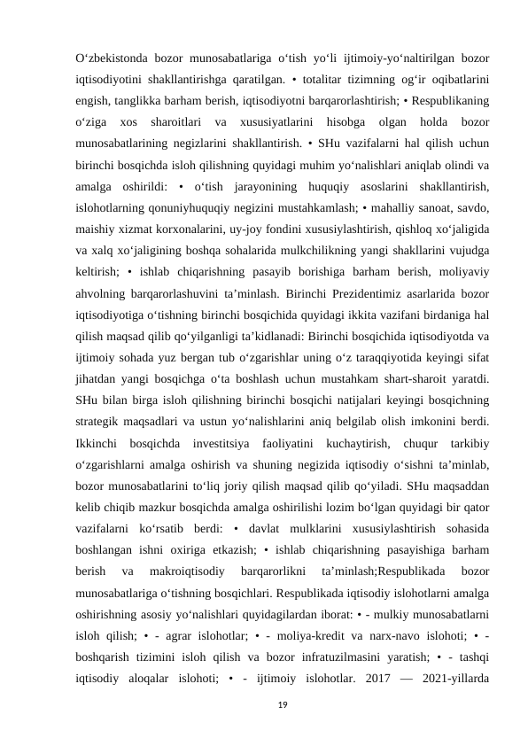 O‘zbekistonda  bozor  munosabatlariga o‘tish yo‘li  ijtimoiy-yo‘naltirilgan bozor
iqtisodiyotini shakllantirishga qaratilgan. • totalitar tizimning og‘ir oqibatlarini
engish, tanglikka barham berish, iqtisodiyotni barqarorlashtirish; • Respublikaning
o‘ziga  xos  sharoitlari  va  xususiyatlarini  hisobga  olgan  holda  bozor
munosabatlarining negizlarini shakllantirish. • SHu vazifalarni hal qilish uchun
birinchi bosqichda isloh qilishning quyidagi muhim yo‘nalishlari aniqlab olindi va
amalga  oshirildi:  •  o‘tish  jarayonining  huquqiy  asoslarini  shakllantirish,
islohotlarning qonuniyhuquqiy negizini mustahkamlash; • mahalliy sanoat, savdo,
maishiy xizmat korxonalarini, uy-joy fondini xususiylashtirish, qishloq xo‘jaligida
va xalq xo‘jaligining boshqa sohalarida mulkchilikning yangi shakllarini vujudga
keltirish;  •  ishlab  chiqarishning  pasayib  borishiga  barham  berish,  moliyaviy
ahvolning barqarorlashuvini ta’minlash. Birinchi Prezidentimiz asarlarida bozor
iqtisodiyotiga o‘tishning birinchi bosqichida quyidagi ikkita vazifani birdaniga hal
qilish maqsad qilib qo‘yilganligi ta’kidlanadi: Birinchi bosqichida iqtisodiyotda va
ijtimoiy sohada yuz bergan tub o‘zgarishlar uning o‘z taraqqiyotida keyingi sifat
jihatdan yangi bosqichga o‘ta boshlash uchun mustahkam shart-sharoit yaratdi.
SHu bilan birga isloh qilishning birinchi bosqichi natijalari keyingi bosqichning
strategik maqsadlari va ustun yo‘nalishlarini aniq belgilab olish imkonini berdi.
Ikkinchi  bosqichda  investitsiya  faoliyatini  kuchaytirish,  chuqur  tarkibiy
o‘zgarishlarni amalga oshirish va shuning negizida iqtisodiy o‘sishni ta’minlab,
bozor munosabatlarini to‘liq joriy qilish maqsad qilib qo‘yiladi. SHu maqsaddan
kelib chiqib mazkur bosqichda amalga oshirilishi lozim bo‘lgan quyidagi bir qator
vazifalarni  ko‘rsatib  berdi:  •  davlat  mulklarini  xususiylashtirish  sohasida
boshlangan  ishni  oxiriga  etkazish;  •  ishlab  chiqarishning  pasayishiga  barham
berish  va  makroiqtisodiy  barqarorlikni  ta’minlash;Respublikada  bozor
munosabatlariga o‘tishning bosqichlari. Respublikada iqtisodiy islohotlarni amalga
oshirishning asosiy yo‘nalishlari quyidagilardan iborat: • - mulkiy munosabatlarni
isloh qilish;  • - agrar  islohotlar;  • - moliya-kredit va narx-navo islohoti; • -
boshqarish  tizimini  isloh  qilish  va  bozor  infratuzilmasini  yaratish;  •  -  tashqi
iqtisodiy  aloqalar  islohoti;  •  -  ijtimoiy  islohotlar.  2017  —  2021-yillarda
19
