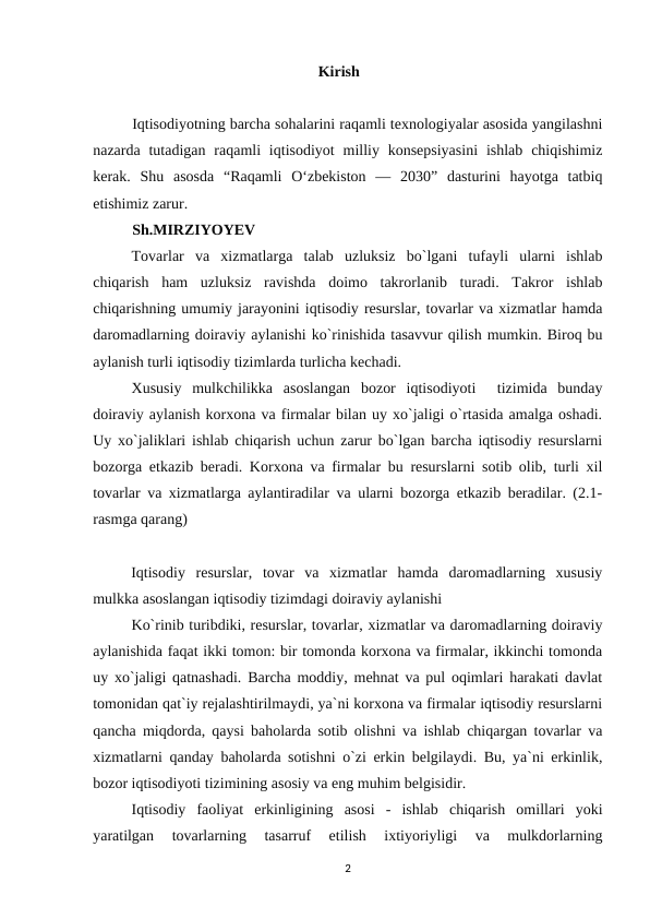                                                            Kirish
Iqtisodiyotning barcha sohalarini raqamli texnologiyalar asosida yangilashni
nazarda  tutadigan  raqamli  iqtisodiyot  milliy  konsepsiyasini  ishlab  chiqishimiz
kerak.  Shu  asosda  “Raqamli  O‘zbekiston  —  2030”  dasturini  hayotga  tatbiq
etishimiz zarur.
Sh.MIRZIYOYEV
Tovarlar  va  xizmatlarga  talab  uzluksiz  bo`lgani  tufayli  ularni  ishlab
chiqarish  ham  uzluksiz  ravishda  doimo  takrorlanib  turadi.  Takror  ishlab
chiqarishning umumiy jarayonini iqtisodiy resurslar, tovarlar va xizmatlar hamda
daromadlarning doiraviy aylanishi ko`rinishida tasavvur qilish mumkin. Biroq bu
aylanish turli iqtisodiy tizimlarda turlicha kechadi.
Xususiy  mulkchilikka  asoslangan  bozor  iqtisodiyoti   tizimida  bunday
doiraviy aylanish korxona va firmalar bilan uy xo`jaligi o`rtasida amalga oshadi.
Uy xo`jaliklari ishlab chiqarish uchun zarur bo`lgan barcha iqtisodiy resurslarni
bozorga etkazib beradi. Korxona va firmalar bu resurslarni sotib olib, turli xil
tovarlar va xizmatlarga aylantiradilar va ularni bozorga etkazib beradilar. (2.1-
rasmga qarang)
    
          Iqtisodiy  resurslar,  tovar  va  xizmatlar  hamda  daromadlarning  xususiy
mulkka asoslangan iqtisodiy tizimdagi doiraviy aylanishi
 
Ko`rinib turibdiki, resurslar, tovarlar, xizmatlar va daromadlarning doiraviy
aylanishida faqat ikki tomon: bir tomonda korxona va firmalar, ikkinchi tomonda
uy xo`jaligi qatnashadi. Barcha moddiy, mehnat va pul oqimlari harakati davlat
tomonidan qat`iy rejalashtirilmaydi, ya`ni korxona va firmalar iqtisodiy resurslarni
qancha miqdorda, qaysi baholarda sotib olishni va ishlab chiqargan tovarlar va
xizmatlarni qanday baholarda sotishni o`zi erkin belgilaydi. Bu, ya`ni erkinlik,
bozor iqtisodiyoti tizimining asosiy va eng muhim belgisidir.
Iqtisodiy  faoliyat  erkinligining  asosi  -  ishlab  chiqarish  omillari  yoki
yaratilgan  tovarlarning  tasarruf  etilish  ixtiyoriyligi  va  mulkdorlarning
2
