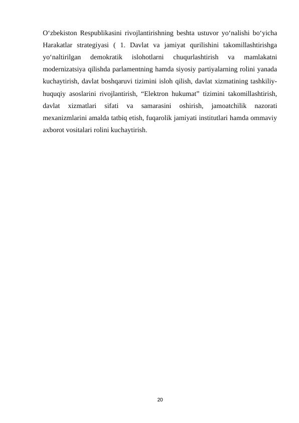 O‘zbekiston Respublikasini rivojlantirishning beshta ustuvor yo‘nalishi bo‘yicha
Harakatlar  strategiyasi  (  1.  Davlat  va  jamiyat  qurilishini  takomillashtirishga
yo‘naltirilgan  demokratik  islohotlarni  chuqurlashtirish  va  mamlakatni
modernizatsiya qilishda parlamentning hamda siyosiy partiyalarning rolini yanada
kuchaytirish, davlat boshqaruvi tizimini isloh qilish, davlat xizmatining tashkiliy-
huquqiy asoslarini rivojlantirish, “Elektron hukumat” tizimini takomillashtirish,
davlat  xizmatlari  sifati  va  samarasini  oshirish,  jamoatchilik  nazorati
mexanizmlarini amalda tatbiq etish, fuqarolik jamiyati institutlari hamda ommaviy
axborot vositalari rolini kuchaytirish.
20
