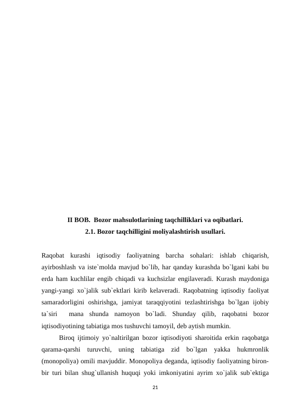 II BOB.  Bozor mahsulotlarining taqchilliklari va oqibatlari.
2.1. Bozor taqchilligini moliyalashtirish usullari.
Raqobat  kurashi  iqtisodiy  faoliyatning  barcha  sohalari:  ishlab  chiqarish,
ayirboshlash va iste`molda mavjud bo`lib, har qanday kurashda bo`lgani kabi bu
erda ham kuchlilar engib chiqadi va kuchsizlar engilaveradi. Kurash maydoniga
yangi-yangi xo`jalik sub`ektlari kirib kelaveradi. Raqobatning iqtisodiy faoliyat
samaradorligini  oshirishga,  jamiyat  taraqqiyotini  tezlashtirishga  bo`lgan  ijobiy
ta`siri   mana  shunda  namoyon  bo`ladi.  Shunday  qilib,  raqobatni  bozor
iqtisodiyotining tabiatiga mos tushuvchi tamoyil, deb aytish mumkin. 
Biroq ijtimoiy yo`naltirilgan bozor iqtisodiyoti sharoitida erkin raqobatga
qarama-qarshi  turuvchi,  uning  tabiatiga  zid  bo`lgan  yakka  hukmronlik
(monopoliya) omili mavjuddir. Monopoliya deganda, iqtisodiy faoliyatning biron-
bir turi bilan shug`ullanish huquqi yoki imkoniyatini ayrim xo`jalik sub`ektiga
21
