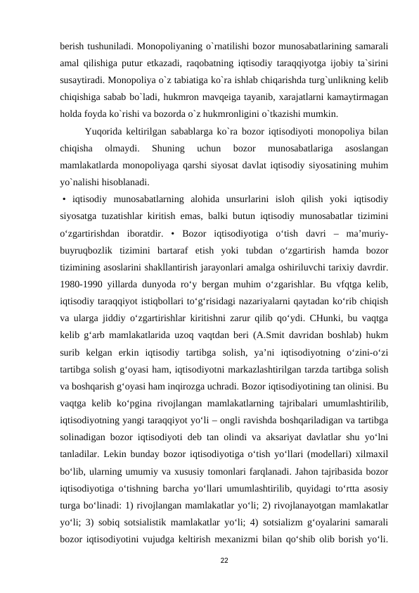 berish tushuniladi. Monopoliyaning o`rnatilishi bozor munosabatlarining samarali
amal qilishiga putur etkazadi, raqobatning iqtisodiy taraqqiyotga ijobiy ta`sirini
susaytiradi. Monopoliya o`z tabiatiga ko`ra ishlab chiqarishda turg`unlikning kelib
chiqishiga sabab bo`ladi, hukmron mavqeiga tayanib, xarajatlarni kamaytirmagan
holda foyda ko`rishi va bozorda o`z hukmronligini o`tkazishi mumkin.
Yuqorida keltirilgan sabablarga ko`ra bozor iqtisodiyoti monopoliya bilan
chiqisha  olmaydi.  Shuning  uchun  bozor  munosabatlariga  asoslangan
mamlakatlarda monopoliyaga qarshi siyosat davlat iqtisodiy siyosatining muhim
yo`nalishi hisoblanadi.
 •  iqtisodiy  munosabatlarning  alohida  unsurlarini  isloh  qilish  yoki  iqtisodiy
siyosatga tuzatishlar kiritish emas, balki butun iqtisodiy munosabatlar tizimini
o‘zgartirishdan  iboratdir.  •  Bozor  iqtisodiyotiga  o‘tish  davri  –  ma’muriy-
buyruqbozlik  tizimini  bartaraf  etish  yoki  tubdan  o‘zgartirish  hamda  bozor
tizimining asoslarini shakllantirish jarayonlari amalga oshiriluvchi tarixiy davrdir.
1980-1990 yillarda dunyoda ro‘y bergan muhim o‘zgarishlar. Bu vfqtga kelib,
iqtisodiy taraqqiyot istiqbollari to‘g‘risidagi nazariyalarni qaytadan ko‘rib chiqish
va ularga jiddiy o‘zgartirishlar kiritishni zarur qilib qo‘ydi. CHunki, bu vaqtga
kelib g‘arb mamlakatlarida uzoq vaqtdan beri (A.Smit davridan boshlab) hukm
surib  kelgan  erkin  iqtisodiy  tartibga  solish,  ya’ni  iqtisodiyotning  o‘zini-o‘zi
tartibga solish g‘oyasi ham, iqtisodiyotni markazlashtirilgan tarzda tartibga solish
va boshqarish g‘oyasi ham inqirozga uchradi. Bozor iqtisodiyotining tan olinisi. Bu
vaqtga kelib ko‘pgina rivojlangan mamlakatlarning tajribalari  umumlashtirilib,
iqtisodiyotning yangi taraqqiyot yo‘li – ongli ravishda boshqariladigan va tartibga
solinadigan bozor iqtisodiyoti deb tan olindi va aksariyat davlatlar shu yo‘lni
tanladilar. Lekin bunday bozor iqtisodiyotiga o‘tish yo‘llari (modellari) xilmaxil
bo‘lib, ularning umumiy va xususiy tomonlari farqlanadi. Jahon tajribasida bozor
iqtisodiyotiga o‘tishning barcha yo‘llari umumlashtirilib, quyidagi to‘rtta asosiy
turga bo‘linadi: 1) rivojlangan mamlakatlar yo‘li; 2) rivojlanayotgan mamlakatlar
yo‘li; 3) sobiq sotsialistik mamlakatlar yo‘li; 4) sotsializm g‘oyalarini samarali
bozor iqtisodiyotini vujudga keltirish mexanizmi bilan qo‘shib olib borish yo‘li.
22
